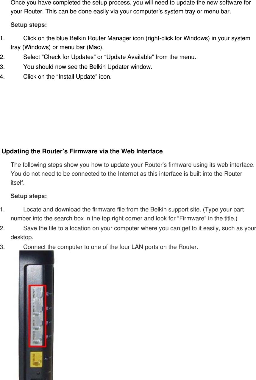 Once you have completed the setup process, you will need to update the new software for your Router. This can be done easily via your computer’s system tray or menu bar. Setup steps: 1.  Click on the blue Belkin Router Manager icon (right-click for Windows) in your system tray (Windows) or menu bar (Mac). 2.  Select “Check for Updates” or “Update Available” from the menu. 3.  You should now see the Belkin Updater window. 4.  Click on the “Install Update” icon.       Updating the Router’s Firmware via the Web Interface The following steps show you how to update your Router’s firmware using its web interface. You do not need to be connected to the Internet as this interface is built into the Router itself. Setup steps: 1.  Locate and download the firmware file from the Belkin support site. (Type your part number into the search box in the top right corner and look for “Firmware” in the title.)  2.  Save the file to a location on your computer where you can get to it easily, such as your desktop.  3.  Connect the computer to one of the four LAN ports on the Router.  