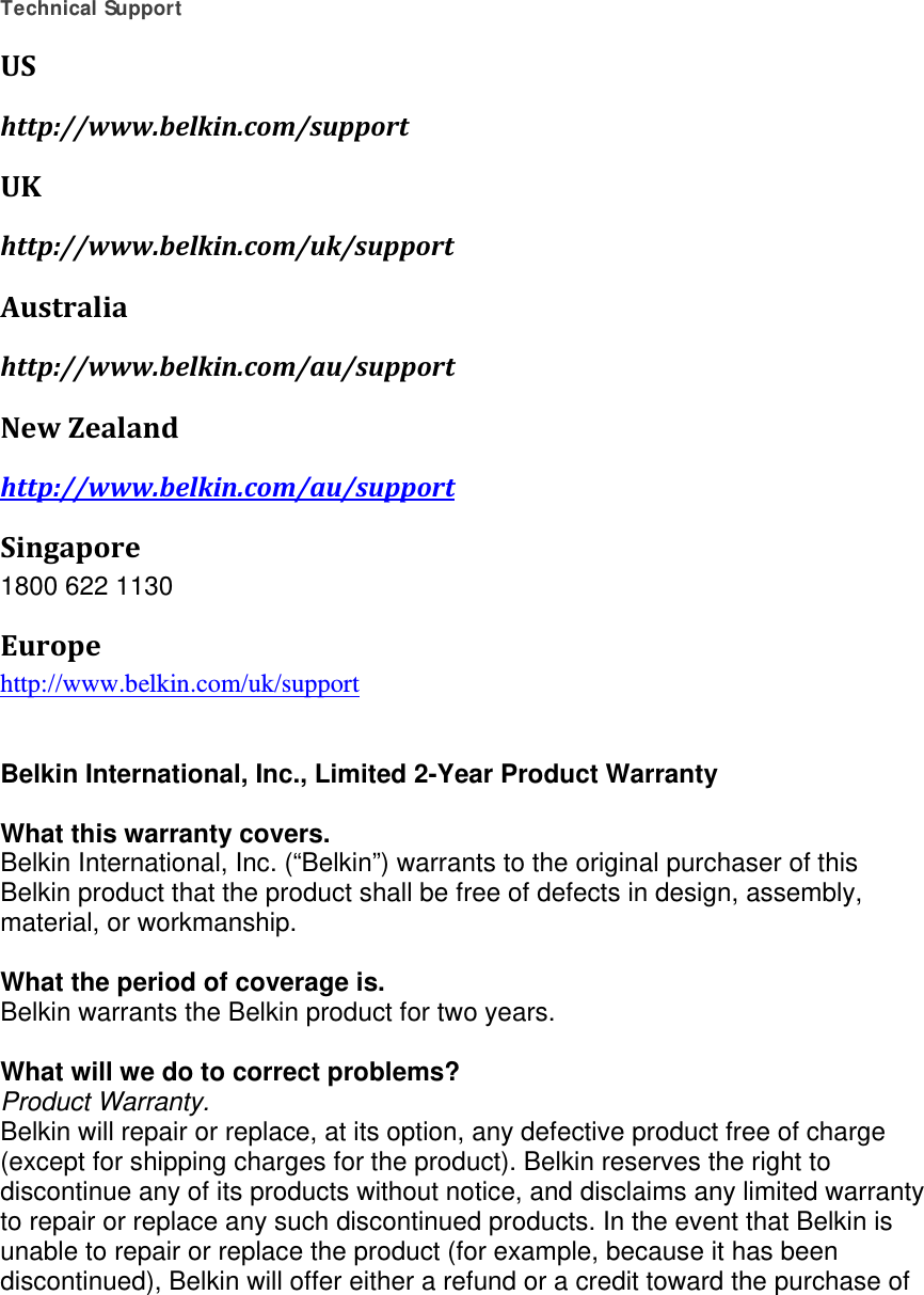    Technical Support UShttp://www.belkin.com/supportUKhttp://www.belkin.com/uk/supportAustraliahttp://www.belkin.com/au/supportNewZealandhttp://www.belkin.com/au/supportSingapore1800 622 1130 Europehttp://www.belkin.com/uk/support    Belkin International, Inc., Limited 2-Year Product Warranty  What this warranty covers. Belkin International, Inc. (“Belkin”) warrants to the original purchaser of this Belkin product that the product shall be free of defects in design, assembly, material, or workmanship.   What the period of coverage is. Belkin warrants the Belkin product for two years.  What will we do to correct problems?  Product Warranty. Belkin will repair or replace, at its option, any defective product free of charge (except for shipping charges for the product). Belkin reserves the right to discontinue any of its products without notice, and disclaims any limited warranty to repair or replace any such discontinued products. In the event that Belkin is unable to repair or replace the product (for example, because it has been discontinued), Belkin will offer either a refund or a credit toward the purchase of 