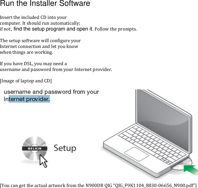 Run the Installer Software  InserttheincludedCDintoyourcomputer.Itshouldrunautomatically;ifnot, find the setup program and open it.Followtheprompts.ThesetupsoftwarewillconfigureyourInternetconnectionandletyouknowwhenthingsareworking.IfyouhaveDSL,youmayneedausernameandpasswordfromyourInternetprovider.[ImageoflaptopandCD][YoucangettheactualartworkfromtheN900DBQIG“QIG_F9K1104_8830‐06656_N900.pdf”]