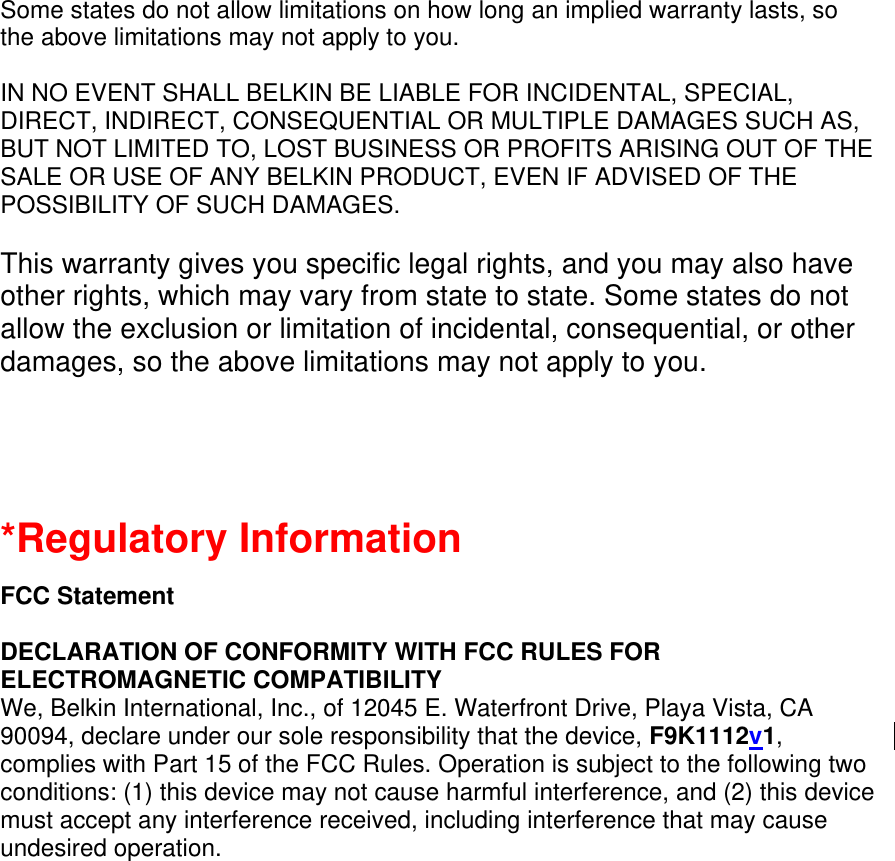  Some states do not allow limitations on how long an implied warranty lasts, so the above limitations may not apply to you.  IN NO EVENT SHALL BELKIN BE LIABLE FOR INCIDENTAL, SPECIAL, DIRECT, INDIRECT, CONSEQUENTIAL OR MULTIPLE DAMAGES SUCH AS, BUT NOT LIMITED TO, LOST BUSINESS OR PROFITS ARISING OUT OF THE SALE OR USE OF ANY BELKIN PRODUCT, EVEN IF ADVISED OF THE POSSIBILITY OF SUCH DAMAGES.   This warranty gives you specific legal rights, and you may also have other rights, which may vary from state to state. Some states do not allow the exclusion or limitation of incidental, consequential, or other damages, so the above limitations may not apply to you.   *Regulatory Information  FCC Statement  DECLARATION OF CONFORMITY WITH FCC RULES FOR ELECTROMAGNETIC COMPATIBILITY We, Belkin International, Inc., of 12045 E. Waterfront Drive, Playa Vista, CA 90094, declare under our sole responsibility that the device, F9K1112v1, complies with Part 15 of the FCC Rules. Operation is subject to the following two conditions: (1) this device may not cause harmful interference, and (2) this device must accept any interference received, including interference that may cause undesired operation. 