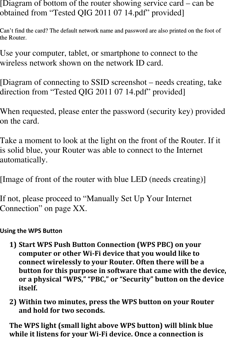 [Diagram of bottom of the router showing service card – can be obtained from “Tested QIG 2011 07 14.pdf” provided]  Can’t find the card? The default network name and password are also printed on the foot of the Router.  Use your computer, tablet, or smartphone to connect to the wireless network shown on the network ID card.  [Diagram of connecting to SSID screenshot – needs creating, take direction from “Tested QIG 2011 07 14.pdf” provided]  When requested, please enter the password (security key) provided on the card.  Take a moment to look at the light on the front of the Router. If it is solid blue, your Router was able to connect to the Internet automatically.  [Image of front of the router with blue LED (needs creating)]  If not, please proceed to “Manually Set Up Your Internet Connection” on page XX.  UsingtheWPSButton1)StartWPSPushButtonConnection(WPSPBC)onyourcomputerorotherWi‐FidevicethatyouwouldliketoconnectwirelesslytoyourRouter.Oftentherewillbeabuttonforthispurposeinsoftwarethatcamewiththedevice,oraphysical“WPS,”“PBC,”or“Security”buttononthedeviceitself.2)Withintwominutes,presstheWPSbuttononyourRouterandholdfortwoseconds.TheWPSlight(smalllightaboveWPSbutton)willblinkbluewhileitlistensforyourWi‐Fidevice.Onceaconnectionis