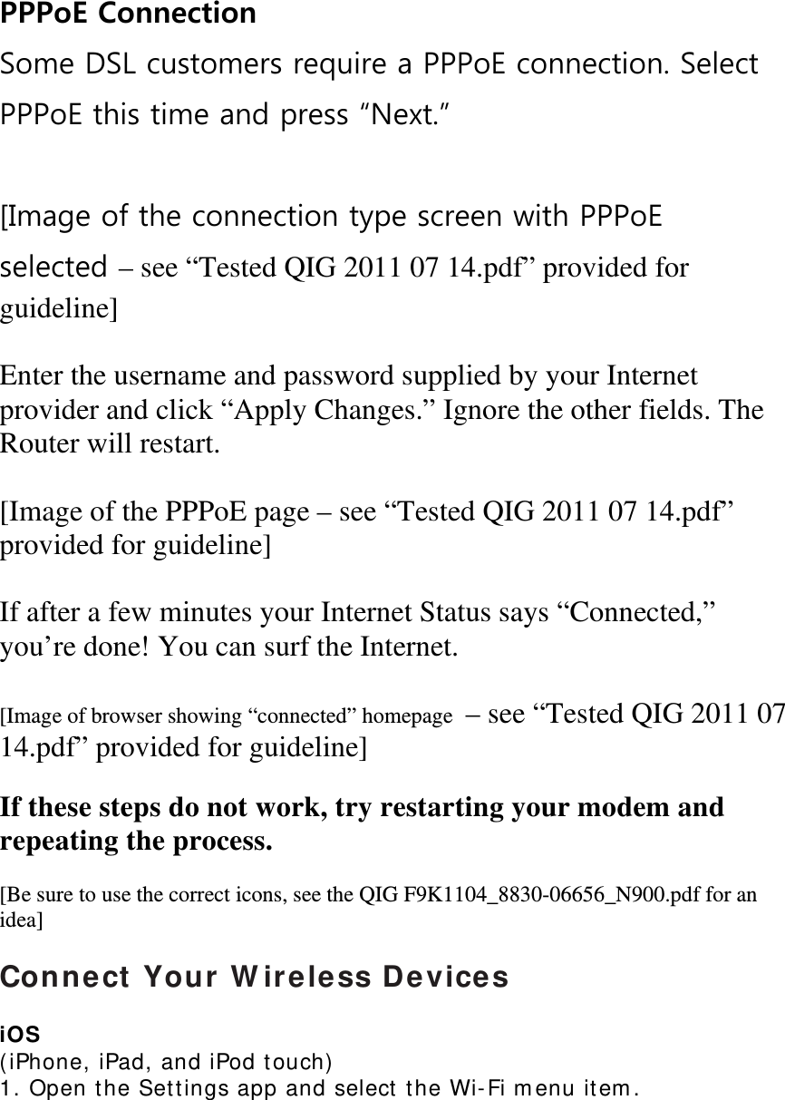  PPPoE Connection Some DSL customers require a PPPoE connection. Select PPPoE this time and press “Next.”  [Image of the connection type screen with PPPoE selected – see “Tested QIG 2011 07 14.pdf” provided for guideline]  Enter the username and password supplied by your Internet provider and click “Apply Changes.” Ignore the other fields. The Router will restart.  [Image of the PPPoE page – see “Tested QIG 2011 07 14.pdf” provided for guideline]  If after a few minutes your Internet Status says “Connected,” you’re done! You can surf the Internet.  [Image of browser showing “connected” homepage  – see “Tested QIG 2011 07 14.pdf” provided for guideline]  If these steps do not work, try restarting your modem and repeating the process.  [Be sure to use the correct icons, see the QIG F9K1104_8830-06656_N900.pdf for an idea]  Connect Your Wireless Devices  iOS  (iPhone, iPad, and iPod touch)  1. Open the Settings app and select the Wi-Fi menu item.  