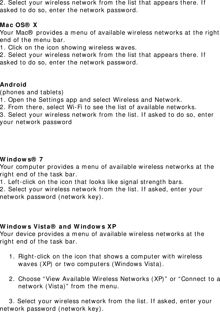 2. Select your wireless network from the list that appears there. If asked to do so, enter the network password.  Mac OS® X  Your Mac® provides a menu of available wireless networks at the right end of the menu bar.  1. Click on the icon showing wireless waves.  2. Select your wireless network from the list that appears there. If asked to do so, enter the network password.   Android  (phones and tablets)  1. Open the Settings app and select Wireless and Network.  2. From there, select Wi-Fi to see the list of available networks.  3. Select your wireless network from the list. If asked to do so, enter your network password     Windows® 7  Your computer provides a menu of available wireless networks at the right end of the task bar.  1. Left-click on the icon that looks like signal strength bars.  2. Select your wireless network from the list. If asked, enter your network password (network key).    Windows Vista® and Windows XP  Your device provides a menu of available wireless networks at the right end of the task bar.   1. Right-click on the icon that shows a computer with wireless waves (XP) or two computers (Windows Vista).   2. Choose “View Available Wireless Networks (XP)” or “Connect to a network (Vista)” from the menu.   3. Select your wireless network from the list. If asked, enter your             network password (network key). 