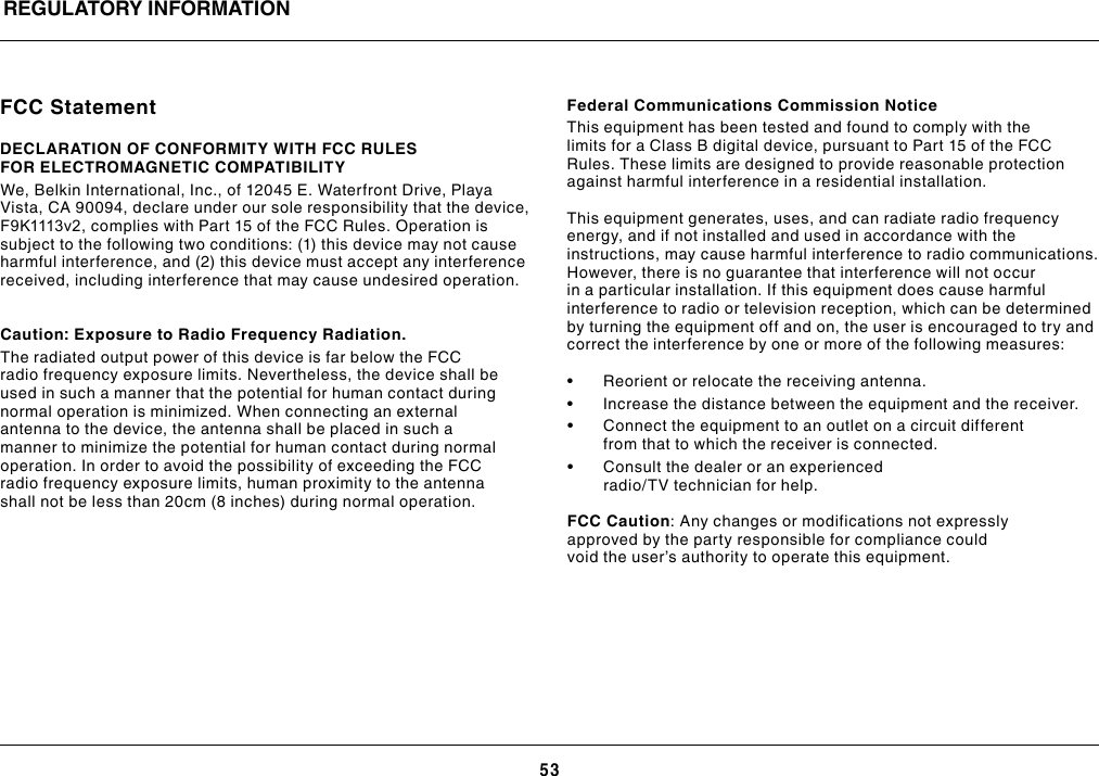 53REGULATORY INFORMATIONFCC StatementDECLARATION OF CONFORMITY WITH FCC RULES FOR ELECTROMAGNETIC COMPATIBILITYWe, Belkin International, Inc., of 12045 E. Waterfront Drive, Playa Vista, CA 90094, declare under our sole responsibility that the device, F9K1113v2, complies with Part 15 of the FCC Rules. Operation is subject to the following two conditions: (1) this device may not cause harmful interference, and (2) this device must accept any interference received, including interference that may cause undesired operation.  Caution: Exposure to Radio Frequency Radiation.The radiated output power of this device is far below the FCC radio frequency exposure limits. Nevertheless, the device shall be used in such a manner that the potential for human contact during normal operation is minimized. When connecting an external antenna to the device, the antenna shall be placed in such a manner to minimize the potential for human contact during normal operation. In order to avoid the possibility of exceeding the FCC radio frequency exposure limits, human proximity to the antenna shall not be less than 20cm (8 inches) during normal operation.Federal Communications Commission NoticeThis equipment has been tested and found to comply with the limits for a Class B digital device, pursuant to Part 15 of the FCC Rules. These limits are designed to provide reasonable protection against harmful interference in a residential installation.This equipment generates, uses, and can radiate radio frequency energy, and if not installed and used in accordance with the instructions, may cause harmful interference to radio communications. However, there is no guarantee that interference will not occur in a particular installation. If this equipment does cause harmful interference to radio or television reception, which can be determined by turning the equipment off and on, the user is encouraged to try and correct the interference by one or more of the following measures:• Reorientorrelocatethereceivingantenna.• Increasethedistancebetweentheequipmentandthereceiver.• Connecttheequipmenttoanoutletonacircuitdifferentfrom that to which the receiver is connected. • Consultthedealeroranexperiencedradio/TV technician for help.FCC Caution: Any changes or modifications not expressly approved by the party responsible for compliance could void the user’s authority to operate this equipment.
