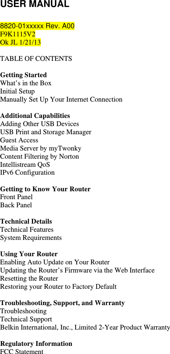 USER MANUAL  8820-01xxxxx Rev. A00  F9K1115V2 Ok JL 1/21/13  TABLE OF CONTENTS  Getting Started What’s in the Box Initial Setup Manually Set Up Your Internet Connection  Additional Capabilities Adding Other USB Devices USB Print and Storage Manager Guest Access Media Server by myTwonky Content Filtering by Norton Intellistream QoS IPv6 Configuration  Getting to Know Your Router Front Panel Back Panel  Technical Details Technical Features System Requirements  Using Your Router Enabling Auto Update on Your Router Updating the Router’s Firmware via the Web Interface Resetting the Router Restoring your Router to Factory Default  Troubleshooting, Support, and Warranty Troubleshooting Technical Support Belkin International, Inc., Limited 2-Year Product Warranty  Regulatory Information FCC Statement   