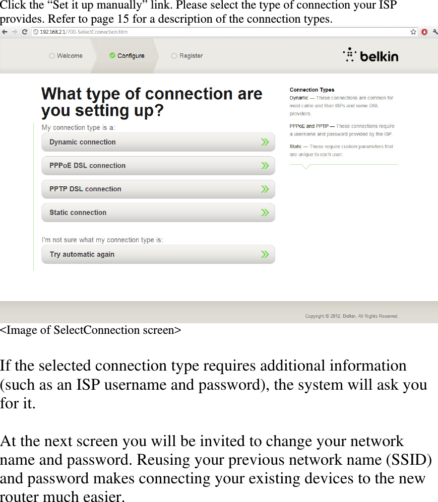 Click the “Set it up manually” link. Please select the type of connection your ISP provides. Refer to page 15 for a description of the connection types. &lt;Image of SelectConnection screen&gt;  If the selected connection type requires additional information (such as an ISP username and password), the system will ask you for it.  At the next screen you will be invited to change your network name and password. Reusing your previous network name (SSID) and password makes connecting your existing devices to the new router much easier.  