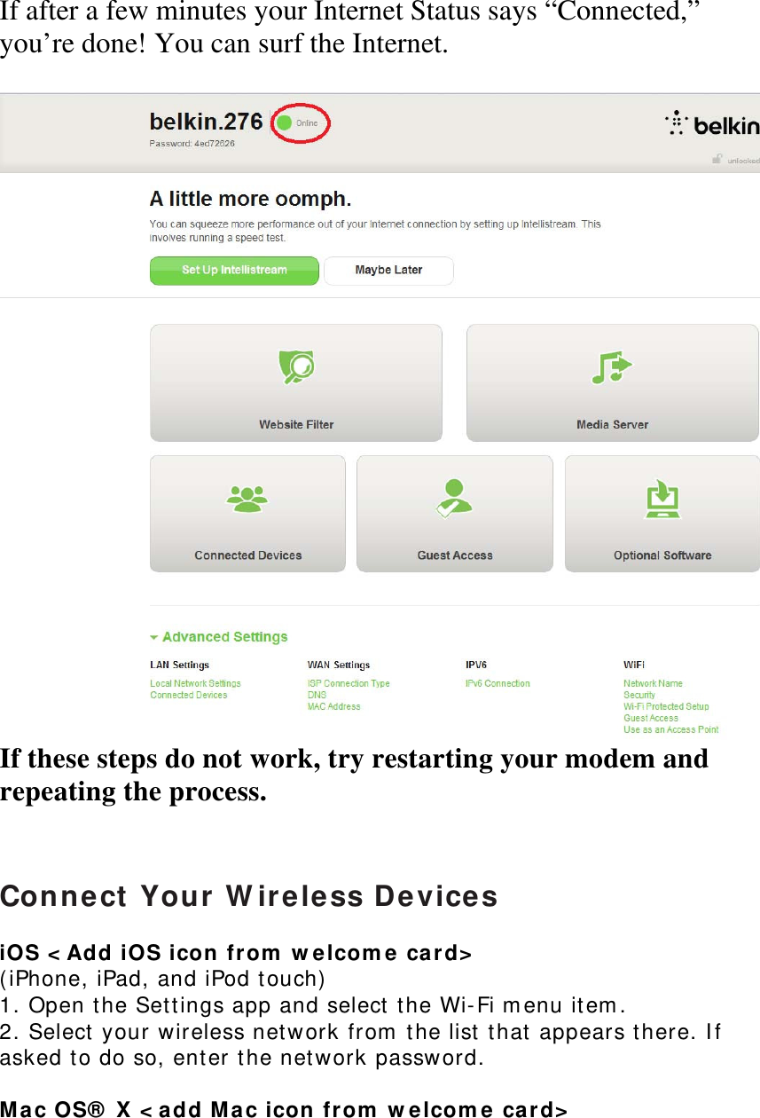 If after a few minutes your Internet Status says “Connected,” you’re done! You can surf the Internet.   If these steps do not work, try restarting your modem and repeating the process.    Connect Your Wireless Devices  iOS &lt;Add iOS icon from welcome card&gt; (iPhone, iPad, and iPod touch)  1. Open the Settings app and select the Wi-Fi menu item.  2. Select your wireless network from the list that appears there. If asked to do so, enter the network password.  Mac OS® X &lt;add Mac icon from welcome card&gt; 