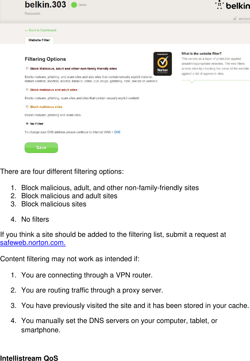   There are four different filtering options:  1.  Block malicious, adult, and other non-family-friendly sites 2.  Block malicious and adult sites 3.  Block malicious sites  4. No filters If you think a site should be added to the filtering list, submit a request at safeweb.norton.com.  Content filtering may not work as intended if:  1.  You are connecting through a VPN router. 2.  You are routing traffic through a proxy server. 3.  You have previously visited the site and it has been stored in your cache. 4.  You manually set the DNS servers on your computer, tablet, or smartphone.  Intellistream QoS  