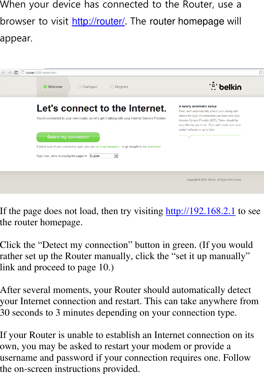 When your device has connected to the Router, use a browser to visit http://router/. The router homepage will appear.     If the page does not load, then try visiting http://192.168.2.1 to see the router homepage.  Click the “Detect my connection” button in green. (If you would rather set up the Router manually, click the “set it up manually” link and proceed to page 10.)  After several moments, your Router should automatically detect your Internet connection and restart. This can take anywhere from 30 seconds to 3 minutes depending on your connection type.  If your Router is unable to establish an Internet connection on its own, you may be asked to restart your modem or provide a username and password if your connection requires one. Follow the on-screen instructions provided.  