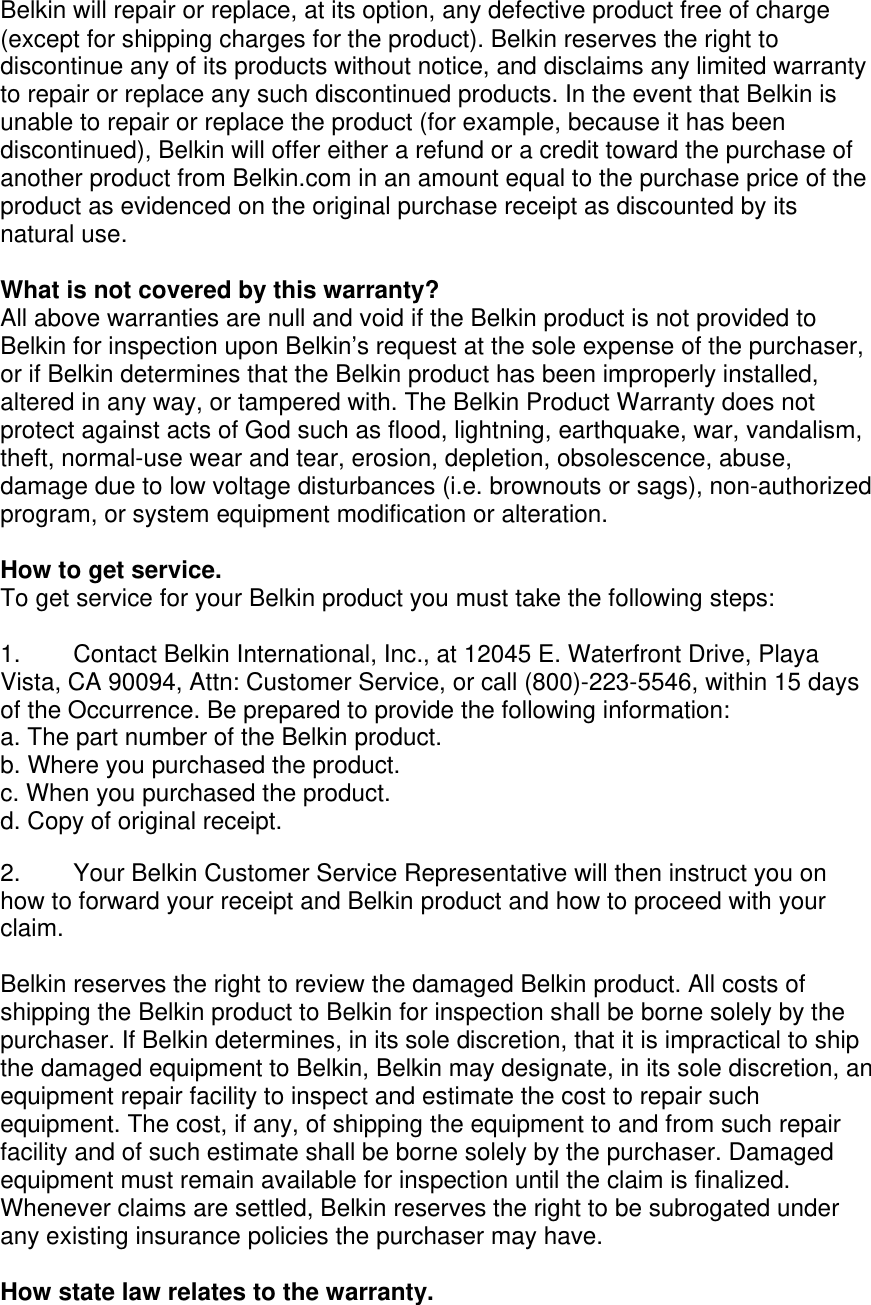 Belkin will repair or replace, at its option, any defective product free of charge (except for shipping charges for the product). Belkin reserves the right to discontinue any of its products without notice, and disclaims any limited warranty to repair or replace any such discontinued products. In the event that Belkin is unable to repair or replace the product (for example, because it has been discontinued), Belkin will offer either a refund or a credit toward the purchase of another product from Belkin.com in an amount equal to the purchase price of the product as evidenced on the original purchase receipt as discounted by its natural use.      What is not covered by this warranty? All above warranties are null and void if the Belkin product is not provided to Belkin for inspection upon Belkin’s request at the sole expense of the purchaser, or if Belkin determines that the Belkin product has been improperly installed, altered in any way, or tampered with. The Belkin Product Warranty does not protect against acts of God such as flood, lightning, earthquake, war, vandalism, theft, normal-use wear and tear, erosion, depletion, obsolescence, abuse, damage due to low voltage disturbances (i.e. brownouts or sags), non-authorized program, or system equipment modification or alteration.  How to get service.    To get service for your Belkin product you must take the following steps:  1.  Contact Belkin International, Inc., at 12045 E. Waterfront Drive, Playa Vista, CA 90094, Attn: Customer Service, or call (800)-223-5546, within 15 days of the Occurrence. Be prepared to provide the following information: a. The part number of the Belkin product. b. Where you purchased the product. c. When you purchased the product. d. Copy of original receipt.  2.  Your Belkin Customer Service Representative will then instruct you on how to forward your receipt and Belkin product and how to proceed with your claim.  Belkin reserves the right to review the damaged Belkin product. All costs of shipping the Belkin product to Belkin for inspection shall be borne solely by the purchaser. If Belkin determines, in its sole discretion, that it is impractical to ship the damaged equipment to Belkin, Belkin may designate, in its sole discretion, an equipment repair facility to inspect and estimate the cost to repair such equipment. The cost, if any, of shipping the equipment to and from such repair facility and of such estimate shall be borne solely by the purchaser. Damaged equipment must remain available for inspection until the claim is finalized. Whenever claims are settled, Belkin reserves the right to be subrogated under any existing insurance policies the purchaser may have.   How state law relates to the warranty. 