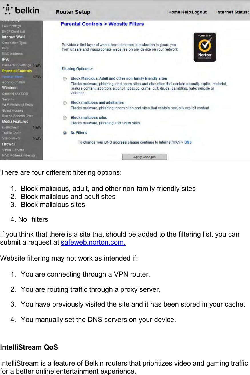   There are four different filtering options:  1.  Block malicious, adult, and other non-family-friendly sites 2.  Block malicious and adult sites 3.  Block malicious sites  4. No  filters If you think that there is a site that should be added to the filtering list, you can submit a request at safeweb.norton.com.  Website filtering may not work as intended if:  1.  You are connecting through a VPN router. 2.  You are routing traffic through a proxy server. 3.  You have previously visited the site and it has been stored in your cache. 4.  You manually set the DNS servers on your device.  IntelliStream QoS  IntelliStream is a feature of Belkin routers that prioritizes video and gaming traffic for a better online entertainment experience. 