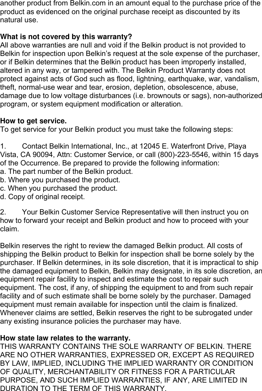 another product from Belkin.com in an amount equal to the purchase price of the product as evidenced on the original purchase receipt as discounted by its natural use.      What is not covered by this warranty? All above warranties are null and void if the Belkin product is not provided to Belkin for inspection upon Belkin’s request at the sole expense of the purchaser, or if Belkin determines that the Belkin product has been improperly installed, altered in any way, or tampered with. The Belkin Product Warranty does not protect against acts of God such as flood, lightning, earthquake, war, vandalism, theft, normal-use wear and tear, erosion, depletion, obsolescence, abuse, damage due to low voltage disturbances (i.e. brownouts or sags), non-authorized program, or system equipment modification or alteration.  How to get service.    To get service for your Belkin product you must take the following steps:  1.  Contact Belkin International, Inc., at 12045 E. Waterfront Drive, Playa Vista, CA 90094, Attn: Customer Service, or call (800)-223-5546, within 15 days of the Occurrence. Be prepared to provide the following information: a. The part number of the Belkin product. b. Where you purchased the product. c. When you purchased the product. d. Copy of original receipt.  2.  Your Belkin Customer Service Representative will then instruct you on how to forward your receipt and Belkin product and how to proceed with your claim.  Belkin reserves the right to review the damaged Belkin product. All costs of shipping the Belkin product to Belkin for inspection shall be borne solely by the purchaser. If Belkin determines, in its sole discretion, that it is impractical to ship the damaged equipment to Belkin, Belkin may designate, in its sole discretion, an equipment repair facility to inspect and estimate the cost to repair such equipment. The cost, if any, of shipping the equipment to and from such repair facility and of such estimate shall be borne solely by the purchaser. Damaged equipment must remain available for inspection until the claim is finalized. Whenever claims are settled, Belkin reserves the right to be subrogated under any existing insurance policies the purchaser may have.   How state law relates to the warranty. THIS WARRANTY CONTAINS THE SOLE WARRANTY OF BELKIN. THERE ARE NO OTHER WARRANTIES, EXPRESSED OR, EXCEPT AS REQUIRED BY LAW, IMPLIED, INCLUDING THE IMPLIED WARRANTY OR CONDITION OF QUALITY, MERCHANTABILITY OR FITNESS FOR A PARTICULAR PURPOSE, AND SUCH IMPLIED WARRANTIES, IF ANY, ARE LIMITED IN DURATION TO THE TERM OF THIS WARRANTY.  