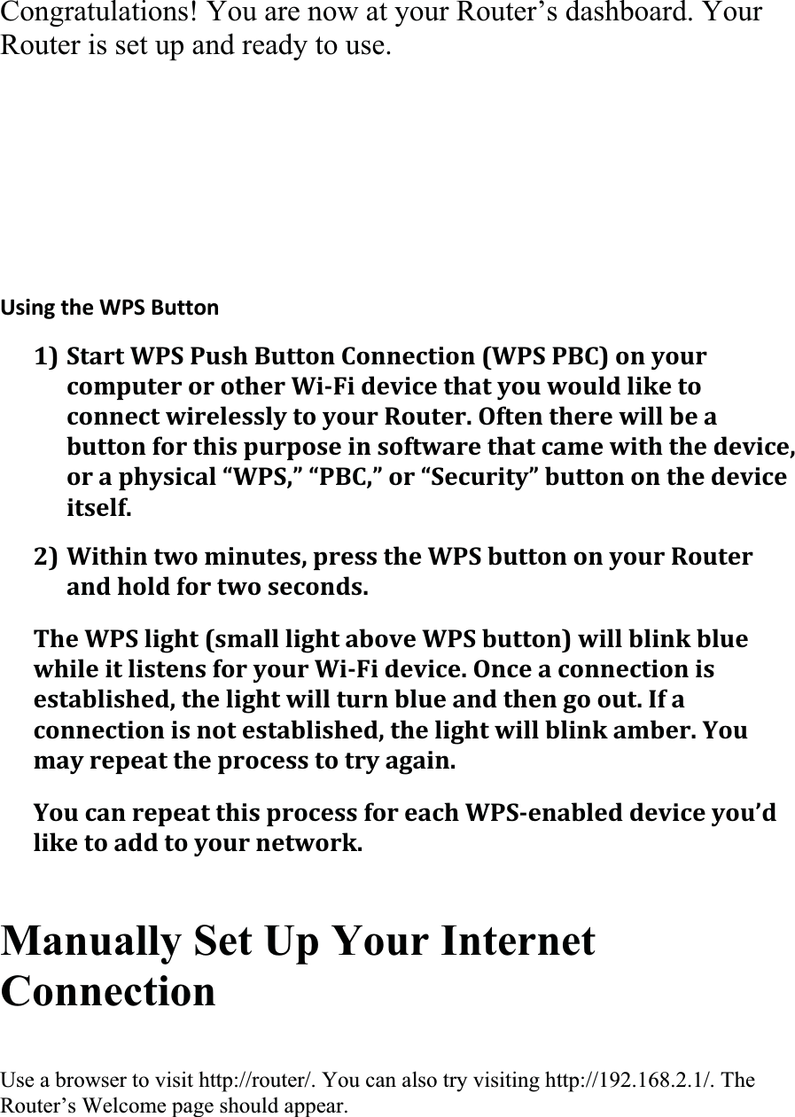 Congratulations! You are now at your Router’s dashboard. Your Router is set up and ready to use. UsingtheWPSButton1)StartWPSPushButtonConnection(WPSPBC)onyourcomputerorotherWiFidevicethatyouwouldliketoconnectwirelesslytoyourRouter.Oftentherewillbeabuttonforthispurposeinsoftwarethatcamewiththedevice,oraphysical“WPS,”“PBC,”or“Security”buttononthedeviceitself.2)Withintwominutes,presstheWPSbuttononyourRouterandholdfortwoseconds.TheWPSlight(smalllightaboveWPSbutton)willblinkbluewhileitlistensforyourWiFidevice.Onceaconnectionisestablished,thelightwillturnblueandthengoout.Ifaconnectionisnotestablished,thelightwillblinkamber.Youmayrepeattheprocesstotryagain.YoucanrepeatthisprocessforeachWPSenableddeviceyou’dliketoaddtoyournetwork.Manually Set Up Your Internet ConnectionUse a browser to visit http://router/. You can also try visiting http://192.168.2.1/. The Router’s Welcome page should appear. 