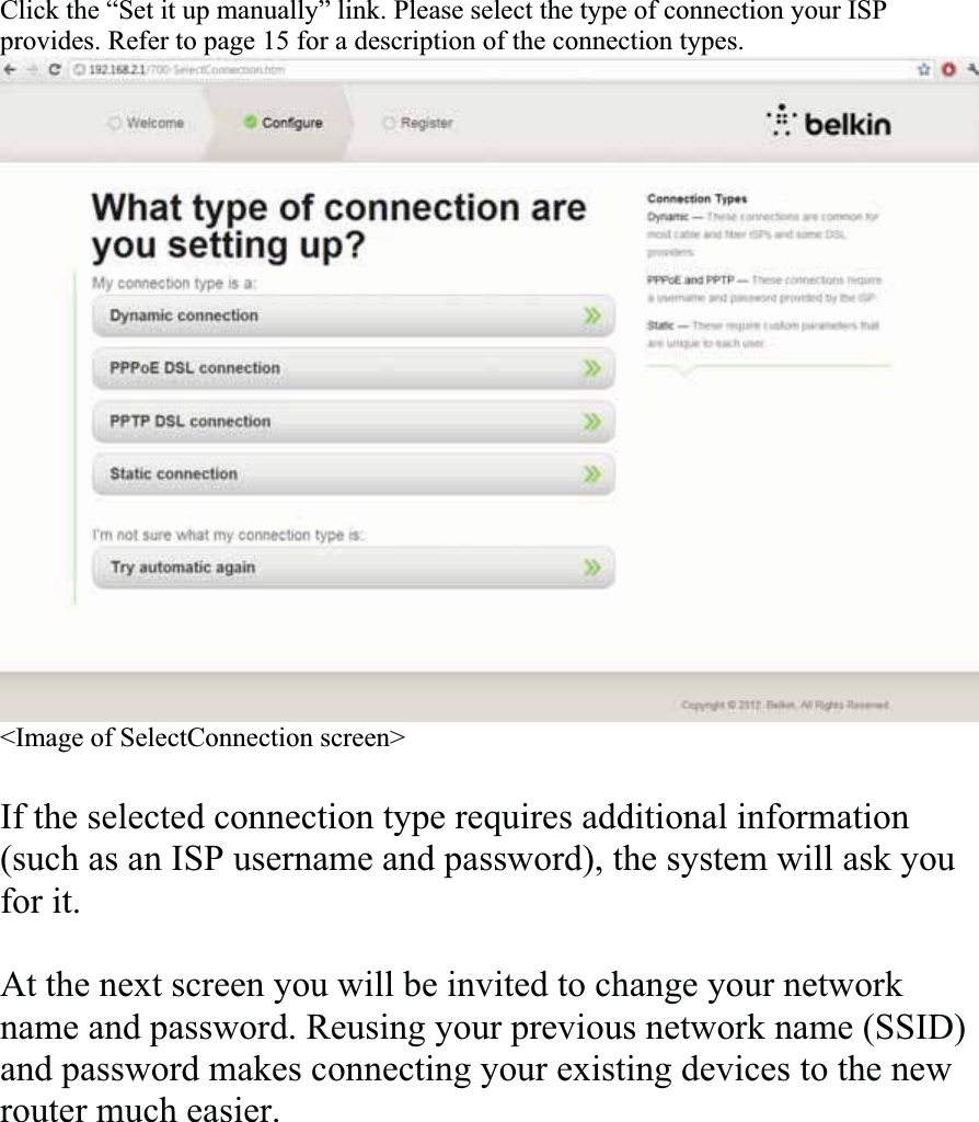 Click the “Set it up manually” link. Please select the type of connection your ISP provides. Refer to page 15 for a description of the connection types. &lt;Image of SelectConnection screen&gt; If the selected connection type requires additional information(such as an ISP username and password), the system will ask you for it. At the next screen you will be invited to change your network name and password. Reusing your previous network name (SSID) and password makes connecting your existing devices to the new router much easier. 