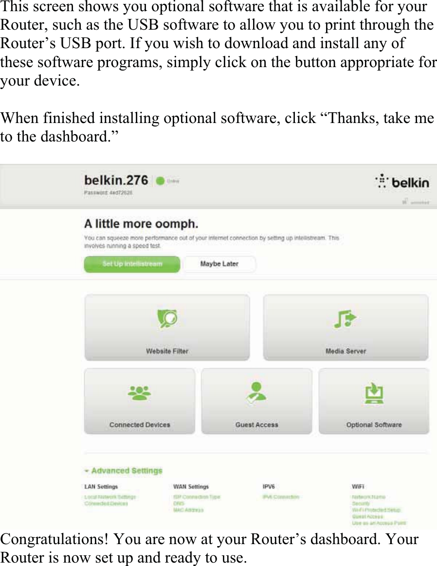 This screen shows you optional software that is available for your Router, such as the USB software to allow you to print through the Router’s USB port. If you wish to download and install any of these software programs, simply click on the button appropriate foryour device. When finished installing optional software, click “Thanks, take me to the dashboard.” Congratulations! You are now at your Router’s dashboard. Your Router is now set up and ready to use.