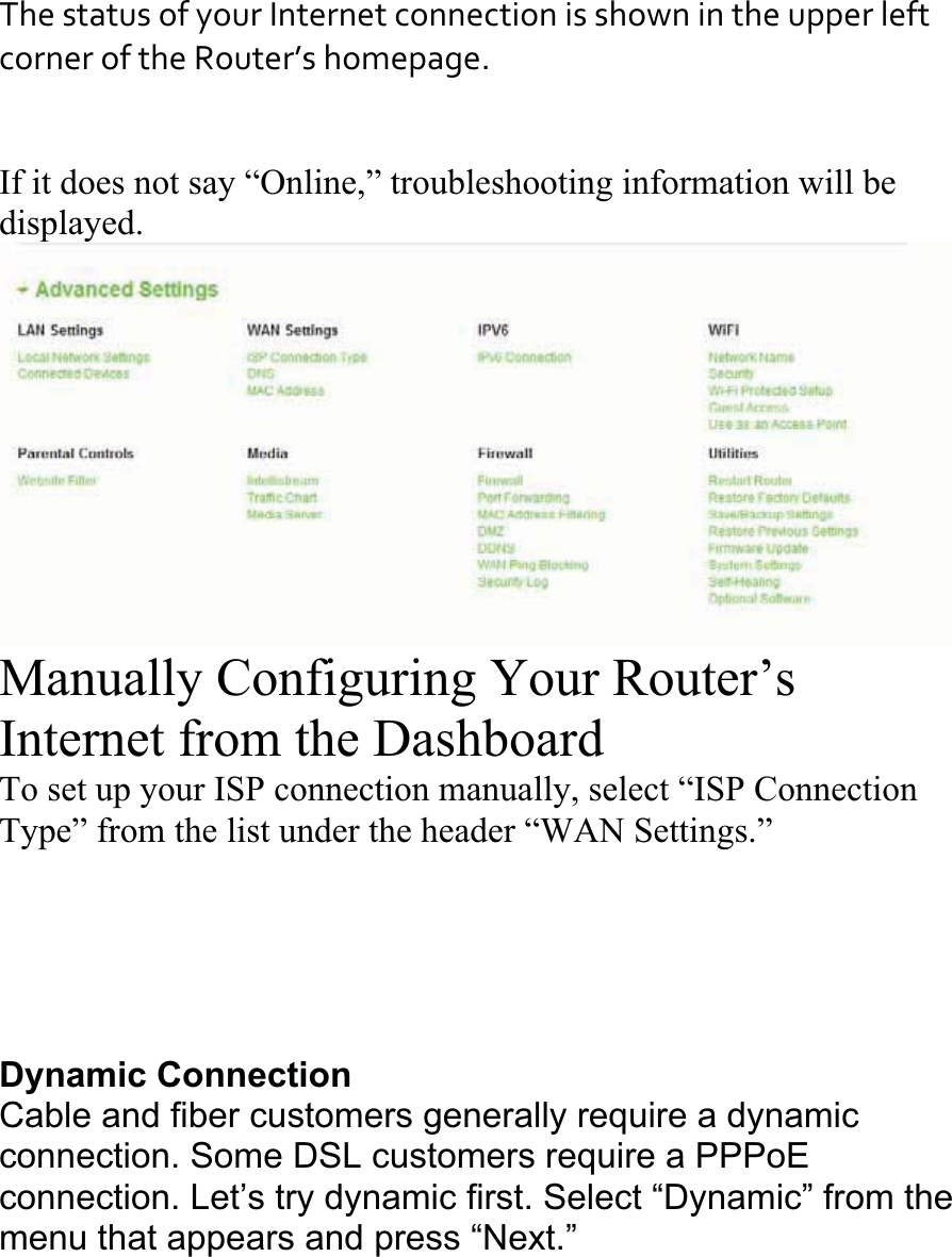 ThestatusofyourInternetconnectionisshownintheupperleftcorneroftheRouter’shomepage.If it does not say “Online,” troubleshooting information will be displayed.Manually Configuring Your Router’s Internet from the Dashboard To set up your ISP connection manually, select “ISP ConnectionType” from the list under the header “WAN Settings.” Dynamic ConnectionCable and fiber customers generally require a dynamic connection. Some DSL customers require a PPPoEconnection. Let’s try dynamic first. Select “Dynamic” from the menu that appears and press “Next.” 