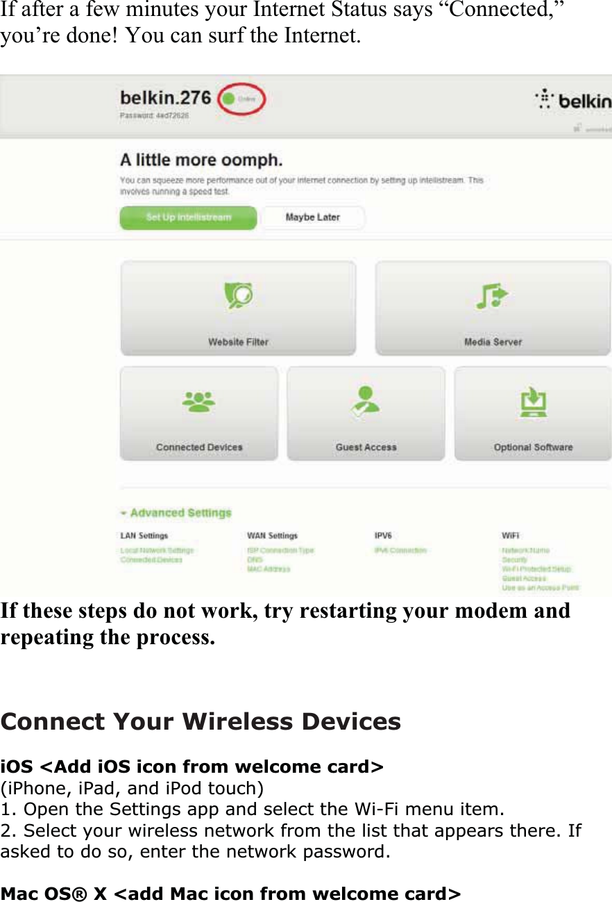If after a few minutes your Internet Status says “Connected,”you’re done! You can surf the Internet. If these steps do not work, try restarting your modem and repeating the process.Connect Your Wireless Devices iOS &lt;Add iOS icon from welcome card&gt; (iPhone, iPad, and iPod touch)1. Open the Settings app and select the Wi-Fi menu item.2. Select your wireless network from the list that appears there. If asked to do so, enter the network password.Mac OS® X &lt;add Mac icon from welcome card&gt; 