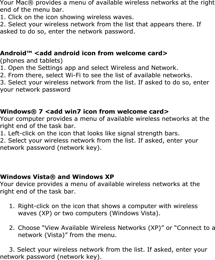 Your Mac® provides a menu of available wireless networks at the right end of the menu bar.1. Click on the icon showing wireless waves.  2. Select your wireless network from the list that appears there. If asked to do so, enter the network password. Android™ &lt;add android icon from welcome card&gt; (phones and tablets)  1. Open the Settings app and select Wireless and Network.2. From there, select Wi-Fi to see the list of available networks.  3. Select your wireless network from the list. If asked to do so, enter your network password Windows® 7 &lt;add win7 icon from welcome card&gt; Your computer provides a menu of available wireless networks at the right end of the task bar.1. Left-click on the icon that looks like signal strength bars.  2. Select your wireless network from the list. If asked, enter your network password (network key). Windows Vista® and Windows XPYour device provides a menu of available wireless networks at the right end of the task bar.1.  Right-click on the icon that shows a computer with wireless waves (XP) or two computers (Windows Vista).  2.  Choose “View Available Wireless Networks (XP)” or “Connect to a network (Vista)” from the menu.3. Select your wireless network from the list. If asked, enter your network password (network key). ͑