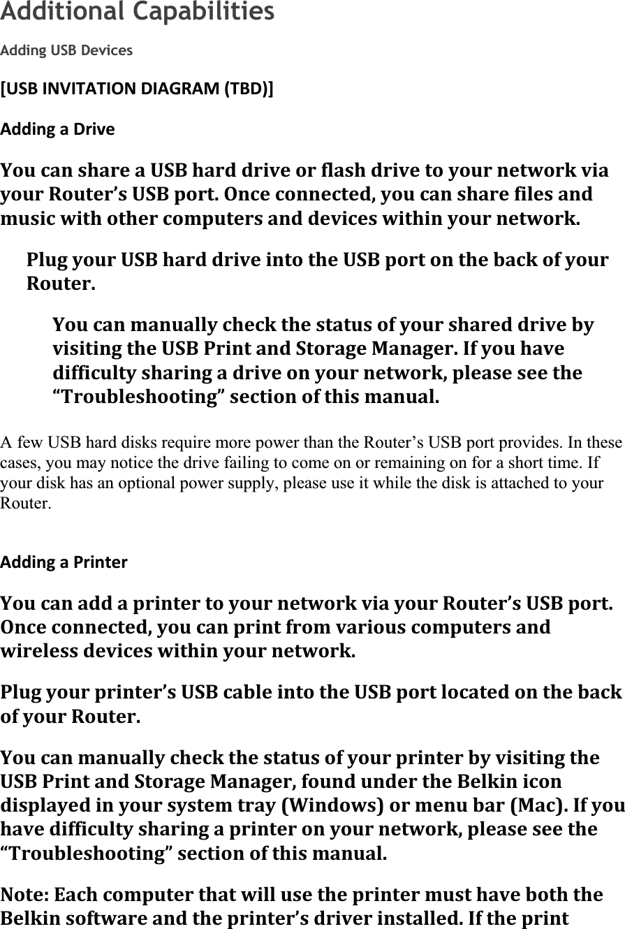 Additional Capabilities Adding USB Devices [USBINVITATIONDIAGRAM(TBD)]AddingaDriveYoucanshareaUSBharddriveorflashdrivetoyournetworkviayourRouter’sUSBport.Onceconnected,youcansharefilesandmusicwithothercomputersanddeviceswithinyournetwork.PlugyourUSBharddriveintotheUSBportonthebackofyourRouter.YoucanmanuallycheckthestatusofyourshareddrivebyvisitingtheUSBPrintandStorageManager.Ifyouhavedifficultysharingadriveonyournetwork,pleaseseethe“Troubleshooting”sectionofthismanual.A few USB hard disks require more power than the Router’s USB port provides. In these cases, you may notice the drive failing to come on or remaining on for a short time. If your disk has an optional power supply, please use it while the disk is attached to your Router.AddingaPrinterYoucanaddaprintertoyournetworkviayourRouter’sUSBport.Onceconnected,youcanprintfromvariouscomputersandwirelessdeviceswithinyournetwork.Plugyourprinter’sUSBcableintotheUSBportlocatedonthebackofyourRouter.YoucanmanuallycheckthestatusofyourprinterbyvisitingtheUSBPrintandStorageManager,foundundertheBelkinicondisplayedinyoursystemtray(Windows)ormenubar(Mac).Ifyouhavedifficultysharingaprinteronyournetwork,pleaseseethe“Troubleshooting”sectionofthismanual.Note:EachcomputerthatwillusetheprintermusthaveboththeBelkinsoftwareandtheprinter’sdriverinstalled.Iftheprint