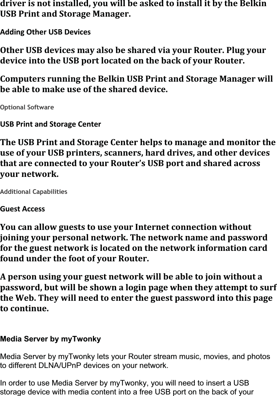 driverisnotinstalled,youwillbeaskedtoinstallitbytheBelkinUSBPrintandStorageManager.AddingOtherUSBDevicesOtherUSBdevicesmayalsobesharedviayourRouter.PlugyourdeviceintotheUSBportlocatedonthebackofyourRouter.ComputersrunningtheBelkinUSBPrintandStorageManagerwillbeabletomakeuseoftheshareddevice.Optional Software USBPrintandStorageCenterTheUSBPrintandStorageCenterhelpstomanageandmonitortheuseofyourUSBprinters,scanners,harddrives,andotherdevicesthatareconnectedtoyourRouter’sUSBportandsharedacrossyournetwork.Additional Capabilities GuestAccessYoucanallowgueststouseyourInternetconnectionwithoutjoiningyourpersonalnetwork.ThenetworknameandpasswordfortheguestnetworkislocatedonthenetworkinformationcardfoundunderthefootofyourRouter.Apersonusingyourguestnetworkwillbeabletojoinwithoutapassword,butwillbeshownaloginpagewhentheyattempttosurftheWeb.Theywillneedtoentertheguestpasswordintothispagetocontinue.Media Server by myTwonky Media Server by myTwonky lets your Router stream music, movies, and photos to different DLNA/UPnP devices on your network.In order to use Media Server by myTwonky, you will need to insert a USB storage device with media content into a free USB port on the back of your 