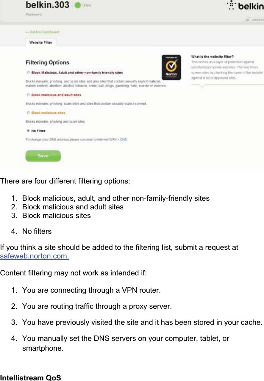 There are four different filtering options: 1. Block malicious, adult, and other non-family-friendly sites 2. Block malicious and adult sites 3. Block malicious sites4. No filtersIf you think a site should be added to the filtering list, submit a request at safeweb.norton.com.Content filtering may not work as intended if: 1. You are connecting through a VPN router. 2. You are routing traffic through a proxy server. 3. You have previously visited the site and it has been stored in your cache. 4. You manually set the DNS servers on your computer, tablet, or smartphone.Intellistream QoS 