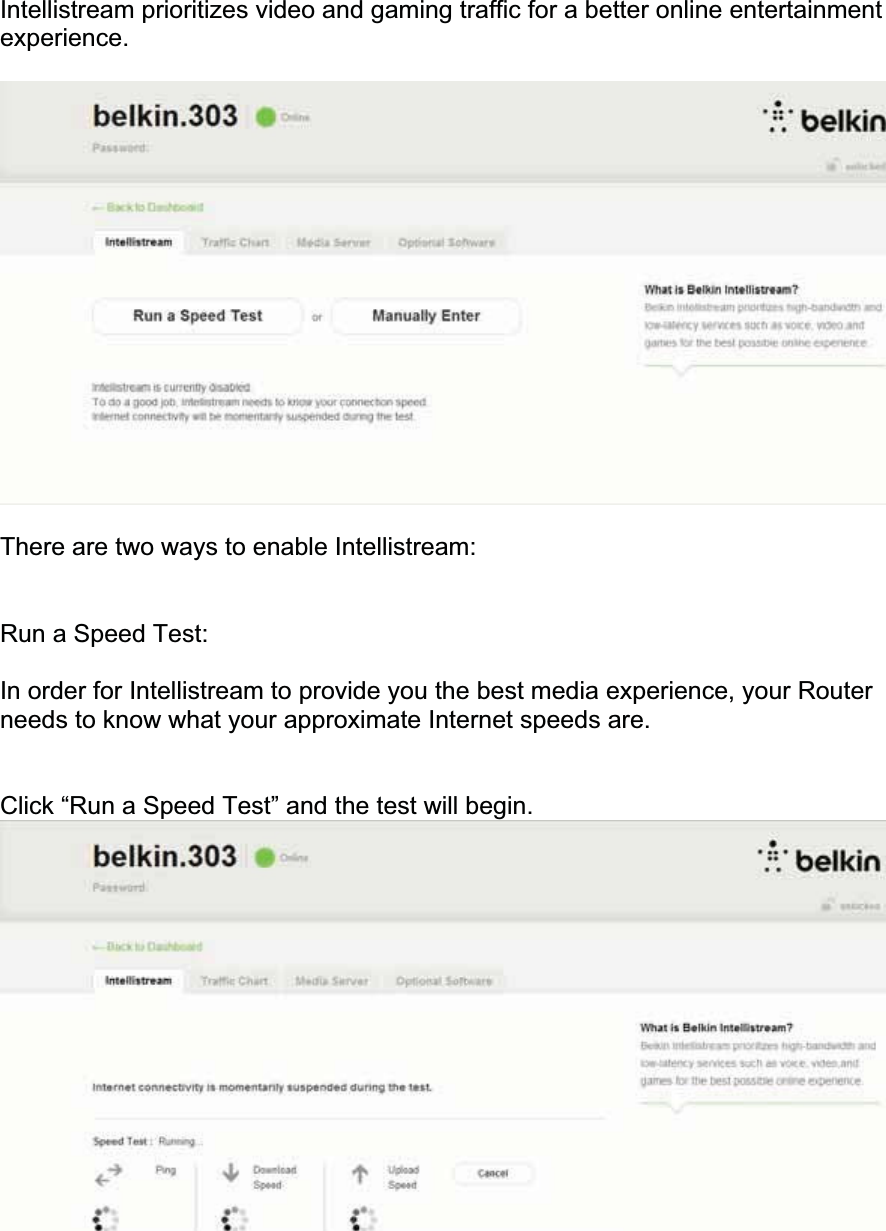 Intellistream prioritizes video and gaming traffic for a better online entertainment experience.There are two ways to enable Intellistream: Run a Speed Test: In order for Intellistream to provide you the best media experience, your Router needs to know what your approximate Internet speeds are.Click “Run a Speed Test” and the test will begin. 