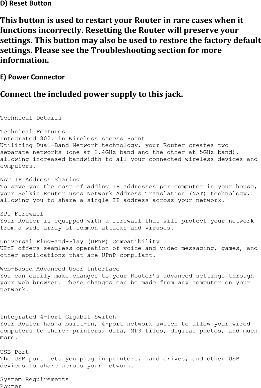 D)ResetButtonThisbuttonisusedtorestartyourRouterinrarecaseswhenitfunctionsincorrectly.ResettingtheRouterwillpreserveyoursettings.Thisbuttonmayalsobeusedtorestorethefactorydefaultsettings.PleaseseetheTroubleshootingsectionformoreinformation.E)PowerConnectorConnecttheincludedpowersupplytothisjack.Technical Details Technical Features Integrated 802.11n Wireless Access Point Utilizing Dual-Band Network technology, your Router creates two separate networks (one at 2.4GHz band and the other at 5GHz band), allowing increased bandwidth to all your connected wireless devices and computers.NAT IP Address Sharing To save you the cost of adding IP addresses per computer in your house, your Belkin Router uses Network Address Translation (NAT) technology, allowing you to share a single IP address across your network. SPI Firewall Your Router is equipped with a firewall that will protect your network from a wide array of common attacks and viruses. Universal Plug-and-Play (UPnP) Compatibility UPnP offers seamless operation of voice and video messaging, games, and other applications that are UPnP-compliant. Web-Based Advanced User Interface You can easily make changes to your Router’s advanced settings through your web browser. These changes can be made from any computer on your network.Integrated 4-Port Gigabit Switch Your Router has a built-in, 4-port network switch to allow your wired computers to share: printers, data, MP3 files, digital photos, and much more.USB Port The USB port lets you plug in printers, hard drives, and other USB devices to share across your network. System Requirements Router