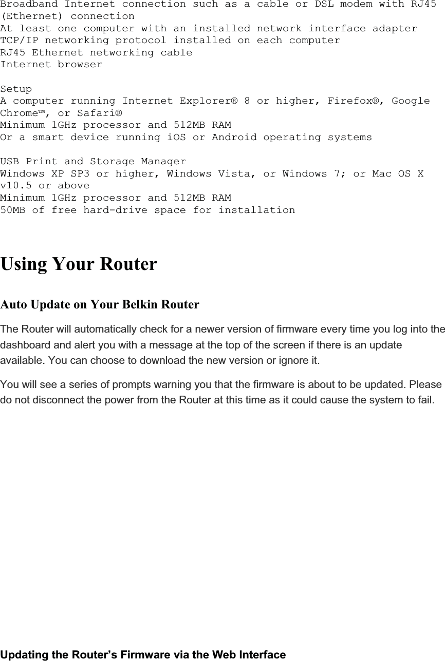 Broadband Internet connection such as a cable or DSL modem with RJ45 (Ethernet) connection At least one computer with an installed network interface adapter TCP/IP networking protocol installed on each computer RJ45 Ethernet networking cable Internet browser SetupA computer running Internet Explorer® 8 or higher, Firefox®, Google Chrome™, or Safari® Minimum 1GHz processor and 512MB RAMOr a smart device running iOS or Android operating systems USB Print and Storage Manager Windows XP SP3 or higher, Windows Vista, or Windows 7; or Mac OS X v10.5 or aboveMinimum 1GHz processor and 512MB RAM 50MB of free hard-drive space for installation Using Your Router Auto Update on Your Belkin Router The Router will automatically check for a newer version of firmware every time you log into the dashboard and alert you with a message at the top of the screen if there is an update available. You can choose to download the new version or ignore it.  You will see a series of prompts warning you that the firmware is about to be updated. Please do not disconnect the power from the Router at this time as it could cause the system to fail.Updating the Router’s Firmware via the Web Interface 