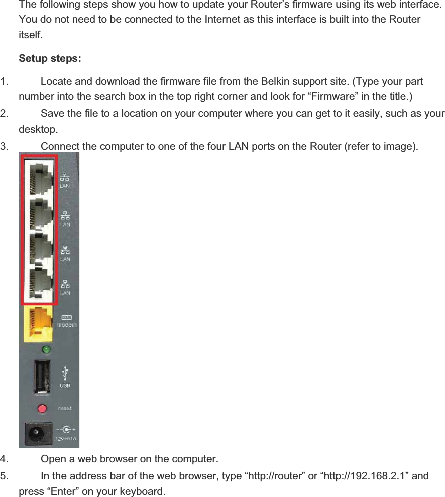 The following steps show you how to update your Router’s firmware using its web interface.You do not need to be connected to the Internet as this interface is built into the Routeritself.Setup steps:1. Locate and download the firmware file from the Belkin support site. (Type your partnumber into the search box in the top right corner and look for “Firmware” in the title.)2. Save the file to a location on your computer where you can get to it easily, such as your desktop.3. Connect the computer to one of the four LAN ports on the Router (refer to image).4. Open a web browser on the computer.5. In the address bar of the web browser, type “http://router” or “http://192.168.2.1” and press “Enter” on your keyboard.