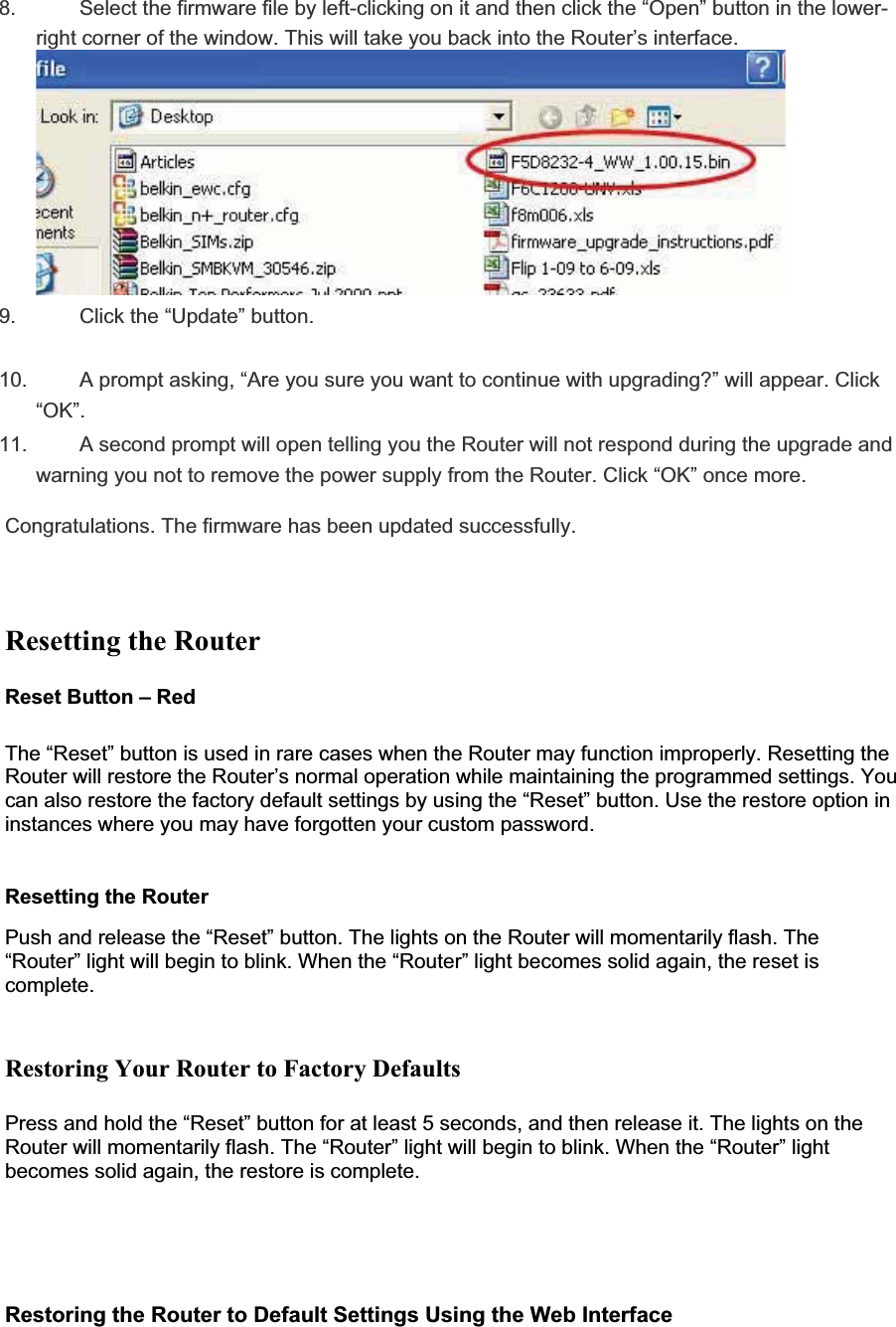 8. Select the firmware file by left-clicking on it and then click the “Open” button in the lower-right corner of the window. This will take you back into the Router’s interface.9. Click the “Update” button.10. A prompt asking, “Are you sure you want to continue with upgrading?” will appear. Click “OK”.11. A second prompt will open telling you the Router will not respond during the upgrade andwarning you not to remove the power supply from the Router. Click “OK” once more.Congratulations. The firmware has been updated successfully.Resetting the Router Reset Button – RedThe “Reset” button is used in rare cases when the Router may function improperly. Resetting the Router will restore the Router’s normal operation while maintaining the programmed settings. You can also restore the factory default settings by using the “Reset” button. Use the restore option in instances where you may have forgotten your custom password. Resetting the RouterPush and release the “Reset” button. The lights on the Router will momentarily flash. The “Router” light will begin to blink. When the “Router” light becomes solid again, the reset is complete.Restoring Your Router to Factory Defaults Press and hold the “Reset” button for at least 5 seconds, and then release it. The lights on the Router will momentarily flash. The “Router” light will begin to blink. When the “Router” light becomes solid again, the restore is complete.Restoring the Router to Default Settings Using the Web Interface