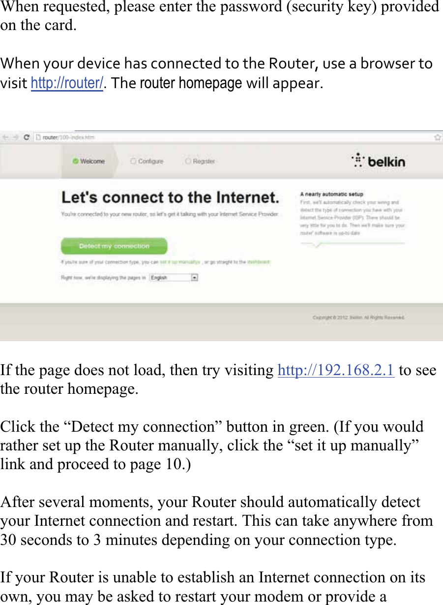 When requested, please enter the password (security key) provided on the card. WhenyourdevicehasconnectedtotheRouter,useabrowsertovisithttp://router/.Therouter homepage willappear.If the page does not load, then try visiting http://192.168.2.1 to see the router homepage. Click the “Detect my connection” button in green. (If you wouldrather set up the Router manually, click the “set it up manually” link and proceed to page 10.) After several moments, your Router should automatically detect your Internet connection and restart. This can take anywhere from 30 seconds to 3 minutes depending on your connection type. If your Router is unable to establish an Internet connection on its own, you may be asked to restart your modem or provide a 
