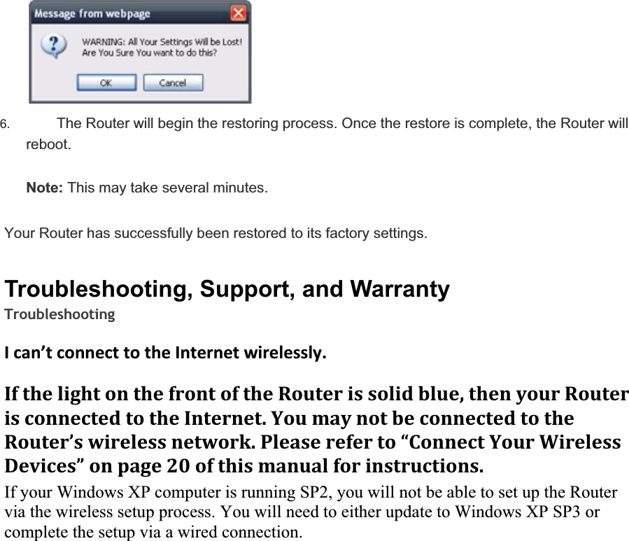 6. The Router will begin the restoring process. Once the restore is complete, the Router will reboot.Note: This may take several minutes.Your Router has successfully been restored to its factory settings.Troubleshooting, Support, and WarrantyTroubleshootingIcan’tconnecttotheInternetwirelessly.IfthelightonthefrontoftheRouterissolidblue,thenyourRouterisconnectedtotheInternet.YoumaynotbeconnectedtotheRouter’swirelessnetwork.Pleasereferto“ConnectYourWirelessDevices”onpage20ofthismanualforinstructions.If your Windows XP computer is running SP2, you will not be able to set up the Routervia the wireless setup process. You will need to either update to Windows XP SP3 or complete the setup via a wired connection.