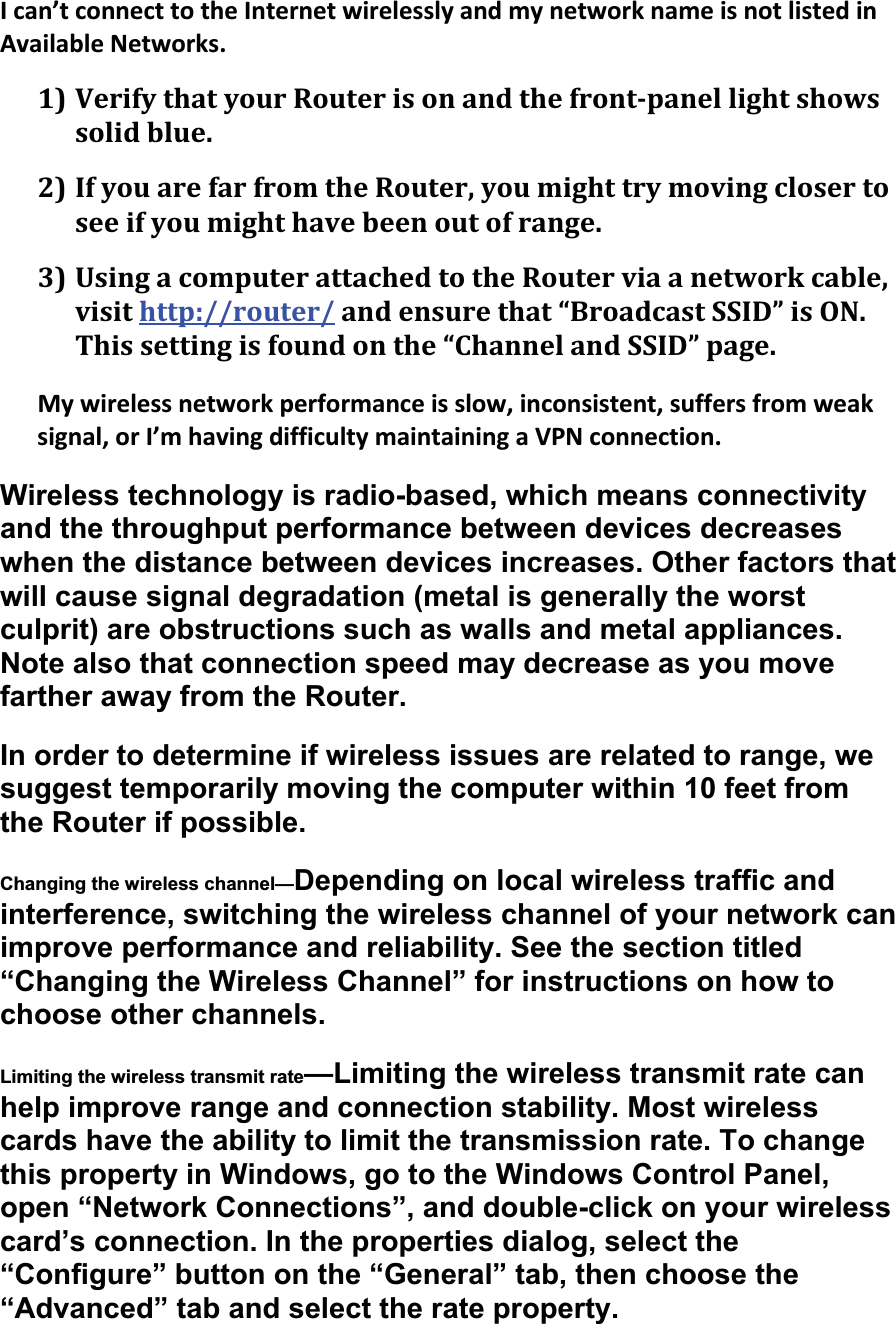 Ican’tconnecttotheInternetwirelesslyandmynetworknameisnotlistedinAvailableNetworks.1)VerifythatyourRouterisonandthefrontpanellightshowssolidblue.2)IfyouarefarfromtheRouter,youmighttrymovingclosertoseeifyoumighthavebeenoutofrange.3)UsingacomputerattachedtotheRouterviaanetworkcable,visithttp://router/andensurethat“BroadcastSSID”isON.Thissettingisfoundonthe“ChannelandSSID”page.Mywirelessnetworkperformanceisslow,inconsistent,suffersfromweaksignal,orI’mhavingdifficultymaintainingaVPNconnection.Wireless technology is radio-based, which means connectivity and the throughput performance between devices decreases when the distance between devices increases. Other factors that will cause signal degradation (metal is generally the worst culprit) are obstructions such as walls and metal appliances. Note also that connection speed may decrease as you move farther away from the Router. In order to determine if wireless issues are related to range, we suggest temporarily moving the computer within 10 feet from the Router if possible.Changing the wireless channel—Depending on local wireless traffic and interference, switching the wireless channel of your network can improve performance and reliability. See the section titled “Changing the Wireless Channel” for instructions on how to choose other channels. Limiting the wireless transmit rate—Limiting the wireless transmit rate can help improve range and connection stability. Most wireless cards have the ability to limit the transmission rate. To change this property in Windows, go to the Windows Control Panel, open “Network Connections”, and double-click on your wireless card’s connection. In the properties dialog, select the “Configure” button on the “General” tab, then choose the “Advanced” tab and select the rate property. 