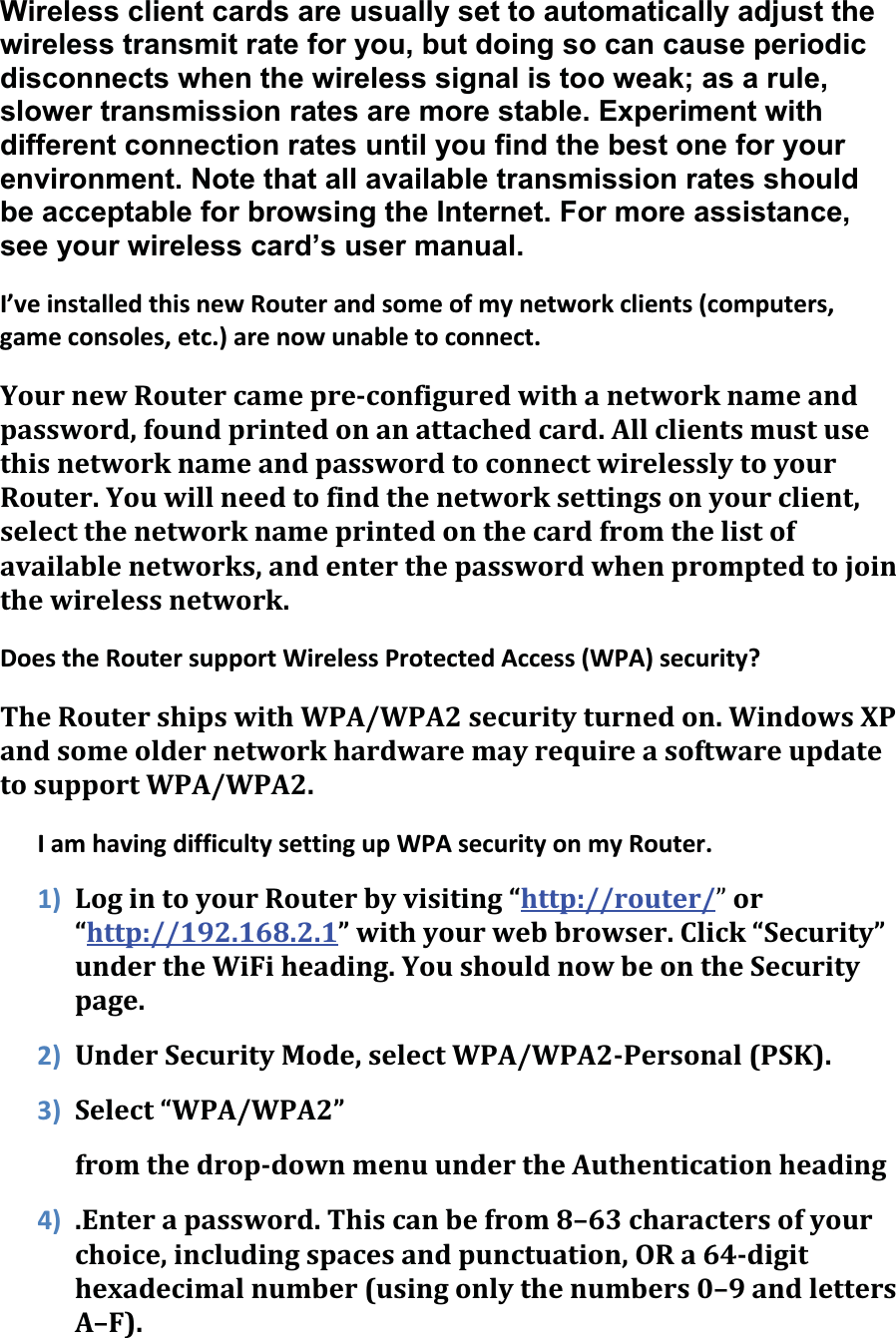 Wireless client cards are usually set to automatically adjust the wireless transmit rate for you, but doing so can cause periodic disconnects when the wireless signal is too weak; as a rule, slower transmission rates are more stable. Experiment with different connection rates until you find the best one for your environment. Note that all available transmission rates should be acceptable for browsing the Internet. For more assistance, see your wireless card’s user manual. I’veinstalledthisnewRouterandsomeofmynetworkclients(computers,gameconsoles,etc.)arenowunabletoconnect.YournewRoutercamepreconfiguredwithanetworknameandpassword,foundprintedonanattachedcard.AllclientsmustusethisnetworknameandpasswordtoconnectwirelesslytoyourRouter.Youwillneedtofindthenetworksettingsonyourclient,selectthenetworknameprintedonthecardfromthelistofavailablenetworks,andenterthepasswordwhenpromptedtojointhewirelessnetwork.DoestheRoutersupportWirelessProtectedAccess(WPA)security?TheRoutershipswithWPA/WPA2securityturnedon.WindowsXPandsomeoldernetworkhardwaremayrequireasoftwareupdatetosupportWPA/WPA2.IamhavingdifficultysettingupWPAsecurityonmyRouter.1) LogintoyourRouterbyvisiting“http://router/ǳor“http://192.168.2.1”withyourwebbrowser.Click“Security”undertheWiFiheading.YoushouldnowbeontheSecuritypage.2) UnderSecurityMode,selectWPA/WPA2Personal(PSK).3) Select“WPA/WPA2”fromthedropdownmenuundertheAuthenticationheading4) .Enterapassword.Thiscanbefrom8–63charactersofyourchoice,includingspacesandpunctuation,ORa64digithexadecimalnumber(usingonlythenumbers0–9andlettersA–F).