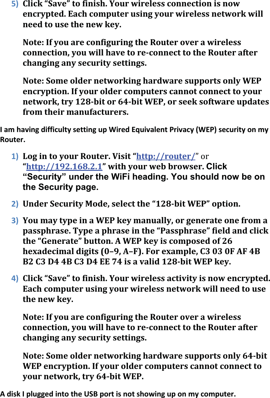 5) Click“Save”tofinish.Yourwirelessconnectionisnowencrypted.Eachcomputerusingyourwirelessnetworkwillneedtousethenewkey.Note:IfyouareconfiguringtheRouteroverawirelessconnection,youwillhavetoreconnecttotheRouterafterchanginganysecuritysettings.Note:SomeoldernetworkinghardwaresupportsonlyWEPencryption.Ifyouroldercomputerscannotconnecttoyournetwork,try128bitor64bitWEP,orseeksoftwareupdatesfromtheirmanufacturers.IamhavingdifficultysettingupWiredEquivalentPrivacy(WEP)securityonmyRouter.1) LogintoyourRouter.Visit“http://router/ǳ“http://192.168.2.1”withyourwebbrowser.Click“Security” under the WiFi heading. You should now be on the Security page. 2) UnderSecurityMode,selectthe“128bitWEP”option.3) YoumaytypeinaWEPkeymanually,orgenerateonefromapassphrase.Typeaphraseinthe“Passphrase”fieldandclickthe“Generate”button.AWEPkeyiscomposedof26hexadecimaldigits(0–9,A–F).Forexample,C3030FAF4BB2C3D44BC3D4EE74isavalid128bitWEPkey.4) Click“Save”tofinish.Yourwirelessactivityisnowencrypted.Eachcomputerusingyourwirelessnetworkwillneedtousethenewkey.Note:IfyouareconfiguringtheRouteroverawirelessconnection,youwillhavetoreconnecttotheRouterafterchanginganysecuritysettings.Note:Someoldernetworkinghardwaresupportsonly64bitWEPencryption.Ifyouroldercomputerscannotconnecttoyournetwork,try64bitWEP.AdiskIpluggedintotheUSBportisnotshowinguponmycomputer.