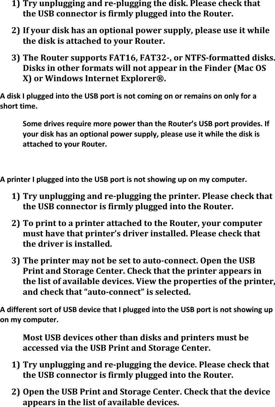 1)Tryunpluggingandrepluggingthedisk.PleasecheckthattheUSBconnectorisfirmlypluggedintotheRouter.2)Ifyourdiskhasanoptionalpowersupply,pleaseuseitwhilethediskisattachedtoyourRouter.3)TheRoutersupportsFAT16,FAT32,orNTFSformatteddisks.DisksinotherformatswillnotappearintheFinder(MacOSX)orWindowsInternetExplorer®.AdiskIpluggedintotheUSBportisnotcomingonorremainsononlyforashorttime.SomedrivesrequiremorepowerthantheRouter’sUSBportprovides.Ifyourdiskhasanoptionalpowersupply,pleaseuseitwhilethediskisattachedtoyourRouter.AprinterIpluggedintotheUSBportisnotshowinguponmycomputer.1)Tryunpluggingandrepluggingtheprinter.PleasecheckthattheUSBconnectorisfirmlypluggedintotheRouter.2)ToprinttoaprinterattachedtotheRouter,yourcomputermusthavethatprinter’sdriverinstalled.Pleasecheckthatthedriverisinstalled.3)Theprintermaynotbesettoautoconnect.OpentheUSBPrintandStorageCenter.Checkthattheprinterappearsinthelistofavailabledevices.Viewthepropertiesoftheprinter,andcheckthat“autoconnect”isselected.AdifferentsortofUSBdevicethatIpluggedintotheUSBportisnotshowinguponmycomputer.MostUSBdevicesotherthandisksandprintersmustbeaccessedviatheUSBPrintandStorageCenter.1)Tryunpluggingandrepluggingthedevice.PleasecheckthattheUSBconnectorisfirmlypluggedintotheRouter.2)OpentheUSBPrintandStorageCenter.Checkthatthedeviceappearsinthelistofavailabledevices.