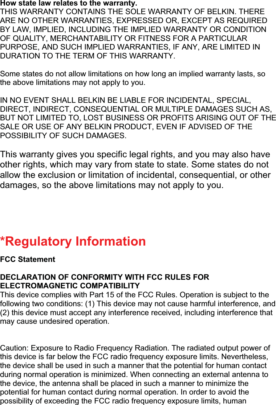How state law relates to the warranty. THIS WARRANTY CONTAINS THE SOLE WARRANTY OF BELKIN. THERE ARE NO OTHER WARRANTIES, EXPRESSED OR, EXCEPT AS REQUIRED BY LAW, IMPLIED, INCLUDING THE IMPLIED WARRANTY OR CONDITION OF QUALITY, MERCHANTABILITY OR FITNESS FOR A PARTICULAR PURPOSE, AND SUCH IMPLIED WARRANTIES, IF ANY, ARE LIMITED IN DURATION TO THE TERM OF THIS WARRANTY.Some states do not allow limitations on how long an implied warranty lasts, so the above limitations may not apply to you. IN NO EVENT SHALL BELKIN BE LIABLE FOR INCIDENTAL, SPECIAL, DIRECT, INDIRECT, CONSEQUENTIAL OR MULTIPLE DAMAGES SUCH AS, BUT NOT LIMITED TO, LOST BUSINESS OR PROFITS ARISING OUT OF THE SALE OR USE OF ANY BELKIN PRODUCT, EVEN IF ADVISED OF THE POSSIBILITY OF SUCH DAMAGES.  This warranty gives you specific legal rights, and you may also have other rights, which may vary from state to state. Some states do not allow the exclusion or limitation of incidental, consequential, or other damages, so the above limitations may not apply to you.*Regulatory Information FCC Statement DECLARATION OF CONFORMITY WITH FCC RULES FOR ELECTROMAGNETIC COMPATIBILITY This device complies with Part 15 of the FCC Rules. Operation is subject to the following two conditions: (1) This device may not cause harmful interference, and (2) this device must accept any interference received, including interference that may cause undesired operation. Caution: Exposure to Radio Frequency Radiation. The radiated output power of this device is far below the FCC radio frequency exposure limits. Nevertheless, the device shall be used in such a manner that the potential for human contact during normal operation is minimized. When connecting an external antenna to the device, the antenna shall be placed in such a manner to minimize the potential for human contact during normal operation. In order to avoid the possibility of exceeding the FCC radio frequency exposure limits, human 