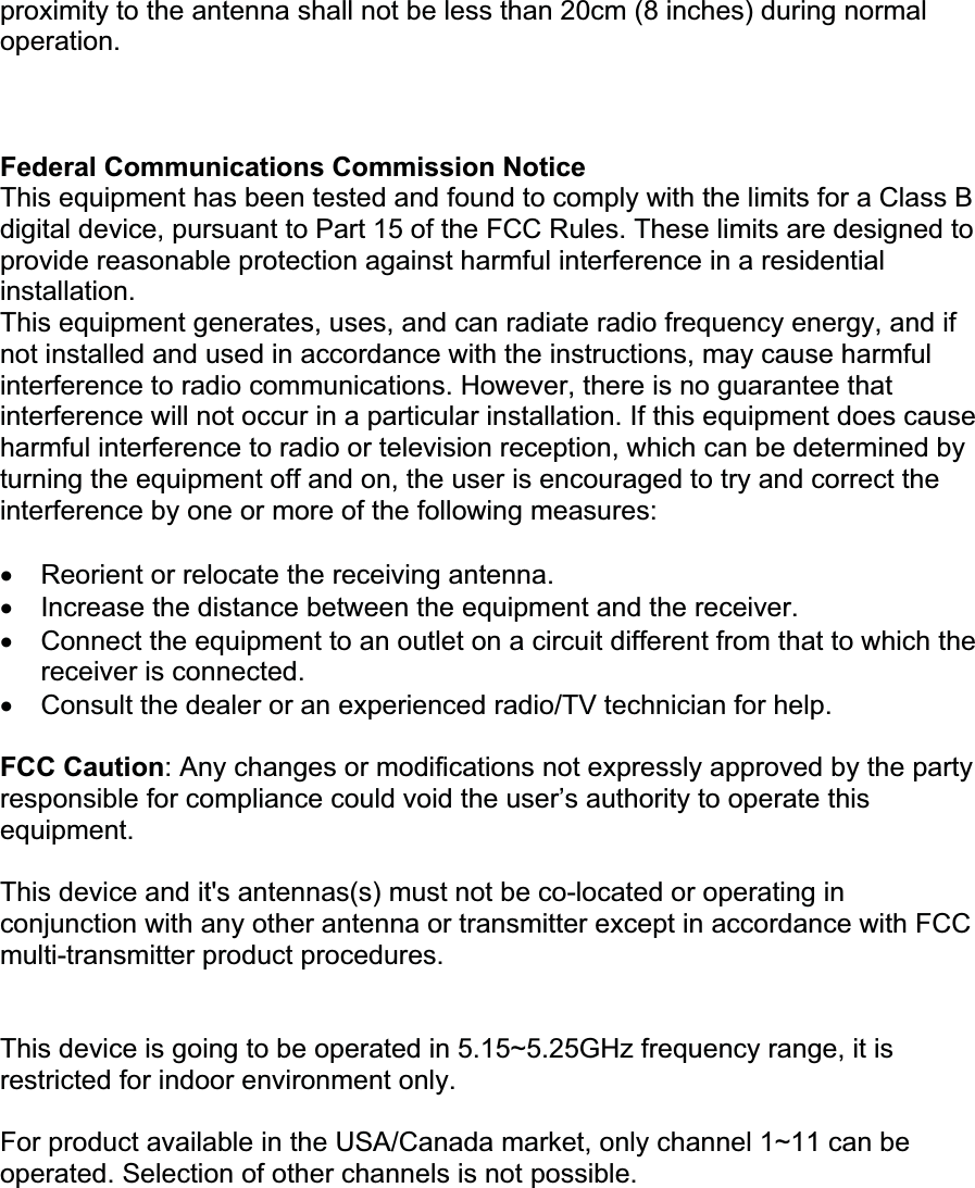 proximity to the antenna shall not be less than 20cm (8 inches) during normal operation.Federal Communications Commission NoticeThis equipment has been tested and found to comply with the limits for a Class B digital device, pursuant to Part 15 of the FCC Rules. These limits are designed to provide reasonable protection against harmful interference in a residential installation. This equipment generates, uses, and can radiate radio frequency energy, and if not installed and used in accordance with the instructions, may cause harmful interference to radio communications. However, there is no guarantee that interference will not occur in a particular installation. If this equipment does cause harmful interference to radio or television reception, which can be determined by turning the equipment off and on, the user is encouraged to try and correct the interference by one or more of the following measures: x Reorient or relocate the receiving antenna.x Increase the distance between the equipment and the receiver.x Connect the equipment to an outlet on a circuit different from that to which the receiver is connected.x Consult the dealer or an experienced radio/TV technician for help. FCC Caution: Any changes or modifications not expressly approved by the party responsible for compliance could void the user’s authority to operate this equipment. This device and it&apos;s antennas(s) must not be co-located or operating in conjunction with any other antenna or transmitter except in accordance with FCC multi-transmitter product procedures. This device is going to be operated in 5.15~5.25GHz frequency range, it is restricted for indoor environment only. For product available in the USA/Canada market, only channel 1~11 can be operated. Selection of other channels is not possible. 