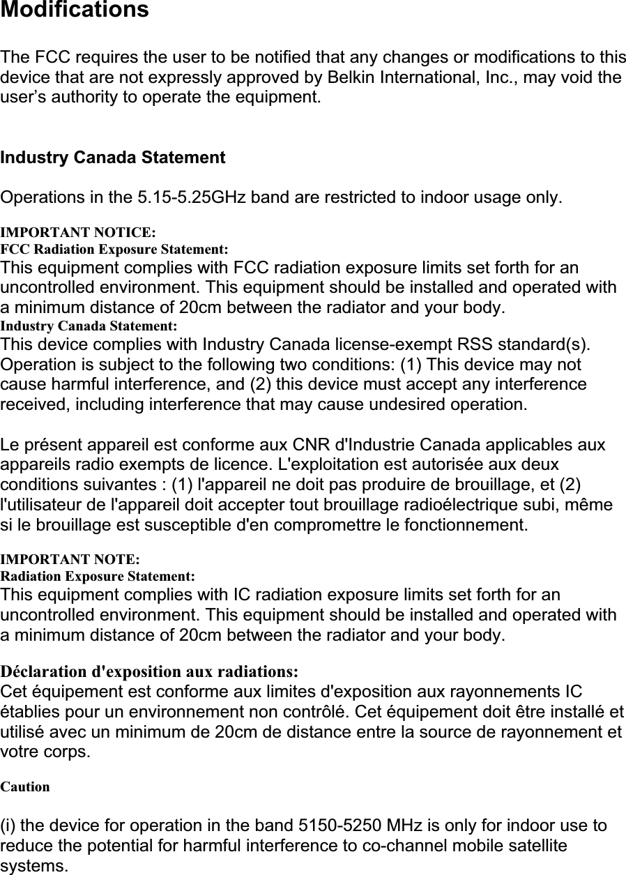 ModificationsThe FCC requires the user to be notified that any changes or modifications to this device that are not expressly approved by Belkin International, Inc., may void the user’s authority to operate the equipment. Industry Canada Statement Operations in the 5.15-5.25GHz band are restricted to indoor usage only. IMPORTANT NOTICE: FCC Radiation Exposure Statement: This equipment complies with FCC radiation exposure limits set forth for an uncontrolled environment. This equipment should be installed and operated with a minimum distance of 20cm between the radiator and your body. Industry Canada Statement: This device complies with Industry Canada license-exempt RSS standard(s). Operation is subject to the following two conditions: (1) This device may not cause harmful interference, and (2) this device must accept any interference received, including interference that may cause undesired operation. Le présent appareil est conforme aux CNR d&apos;Industrie Canada applicables aux appareils radio exempts de licence. L&apos;exploitation est autorisée aux deux conditions suivantes : (1) l&apos;appareil ne doit pas produire de brouillage, et (2) l&apos;utilisateur de l&apos;appareil doit accepter tout brouillage radioélectrique subi, même si le brouillage est susceptible d&apos;en compromettre le fonctionnement. IMPORTANT NOTE: Radiation Exposure Statement: This equipment complies with IC radiation exposure limits set forth for an uncontrolled environment. This equipment should be installed and operated with a minimum distance of 20cm between the radiator and your body. Déclaration d&apos;exposition aux radiations:Cet équipement est conforme aux limites d&apos;exposition aux rayonnements IC établies pour un environnement non contrôlé. Cet équipement doit être installé et utilisé avec un minimum de 20cm de distance entre la source de rayonnement et votre corps. Caution(i) the device for operation in the band 5150-5250 MHz is only for indoor use to reduce the potential for harmful interference to co-channel mobile satellite systems.