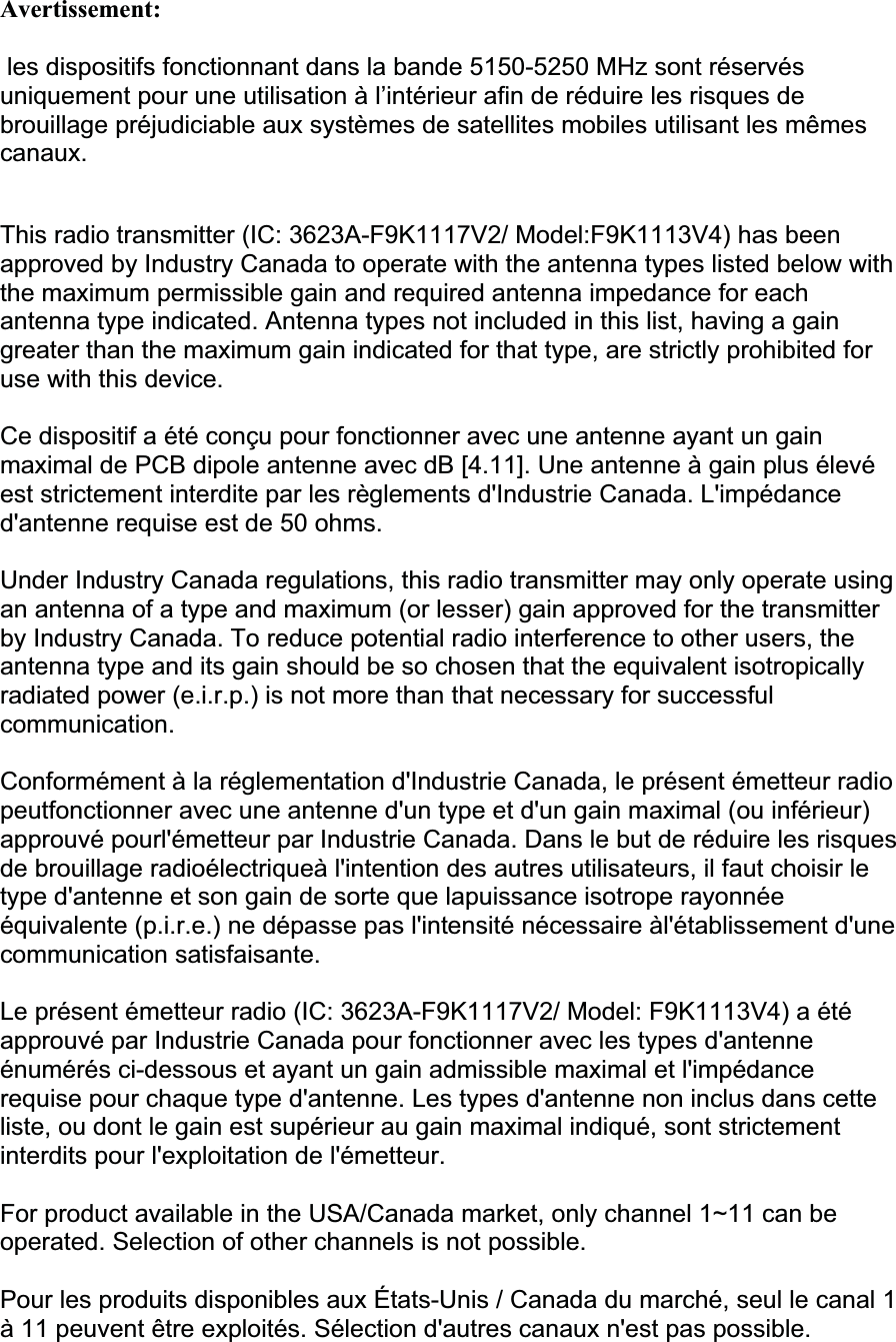 Avertissement: les dispositifs fonctionnant dans la bande 5150-5250 MHz sont réservés uniquement pour une utilisation à l’intérieur afin de réduire les risques de brouillage préjudiciable aux systèmes de satellites mobiles utilisant les mêmes canaux.This radio transmitter (IC: 3623A-F9K1117V2/ Model:F9K1113V4) has been approved by Industry Canada to operate with the antenna types listed below with the maximum permissible gain and required antenna impedance for each antenna type indicated. Antenna types not included in this list, having a gain greater than the maximum gain indicated for that type, are strictly prohibited for use with this device. Ce dispositif a été conçu pour fonctionner avec une antenne ayant un gain maximal de PCB dipole antenne avec dB [4.11]. Une antenne à gain plus élevé est strictement interdite par les règlements d&apos;Industrie Canada. L&apos;impédance d&apos;antenne requise est de 50 ohms. Under Industry Canada regulations, this radio transmitter may only operate using an antenna of a type and maximum (or lesser) gain approved for the transmitter by Industry Canada. To reduce potential radio interference to other users, the antenna type and its gain should be so chosen that the equivalent isotropically radiated power (e.i.r.p.) is not more than that necessary for successful communication.Conformément à la réglementation d&apos;Industrie Canada, le présent émetteur radio peutfonctionner avec une antenne d&apos;un type et d&apos;un gain maximal (ou inférieur) approuvé pourl&apos;émetteur par Industrie Canada. Dans le but de réduire les risques de brouillage radioélectriqueà l&apos;intention des autres utilisateurs, il faut choisir le type d&apos;antenne et son gain de sorte que lapuissance isotrope rayonnée équivalente (p.i.r.e.) ne dépasse pas l&apos;intensité nécessaire àl&apos;établissement d&apos;une communication satisfaisante. Le présent émetteur radio (IC: 3623A-F9K1117V2/ Model: F9K1113V4) a été approuvé par Industrie Canada pour fonctionner avec les types d&apos;antenne énumérés ci-dessous et ayant un gain admissible maximal et l&apos;impédance requise pour chaque type d&apos;antenne. Les types d&apos;antenne non inclus dans cette liste, ou dont le gain est supérieur au gain maximal indiqué, sont strictement interdits pour l&apos;exploitation de l&apos;émetteur. For product available in the USA/Canada market, only channel 1~11 can be operated. Selection of other channels is not possible.  Pour les produits disponibles aux États-Unis / Canada du marché, seul le canal 1 à 11 peuvent être exploités. Sélection d&apos;autres canaux n&apos;est pas possible.  