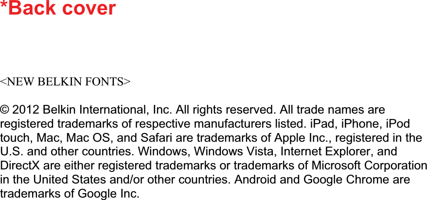 *Back cover &lt;NEW BELKIN FONTS&gt; © 2012 Belkin International, Inc. All rights reserved. All trade names are registered trademarks of respective manufacturers listed. iPad, iPhone, iPod touch, Mac, Mac OS, and Safari are trademarks of Apple Inc., registered in the U.S. and other countries. Windows, Windows Vista, Internet Explorer, and DirectX are either registered trademarks or trademarks of Microsoft Corporation in the United States and/or other countries. Android and Google Chrome are trademarks of Google Inc. 