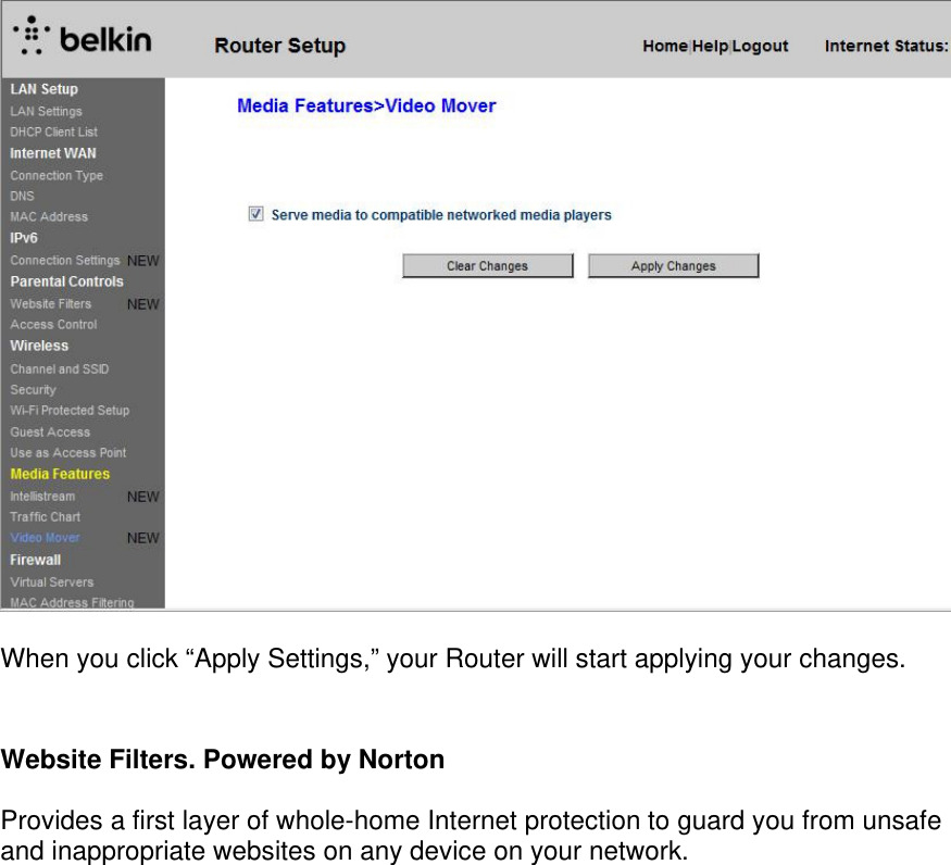    When you click “Apply Settings,” your Router will start applying your changes.  Website Filters. Powered by Norton  Provides a first layer of whole-home Internet protection to guard you from unsafe and inappropriate websites on any device on your network.   