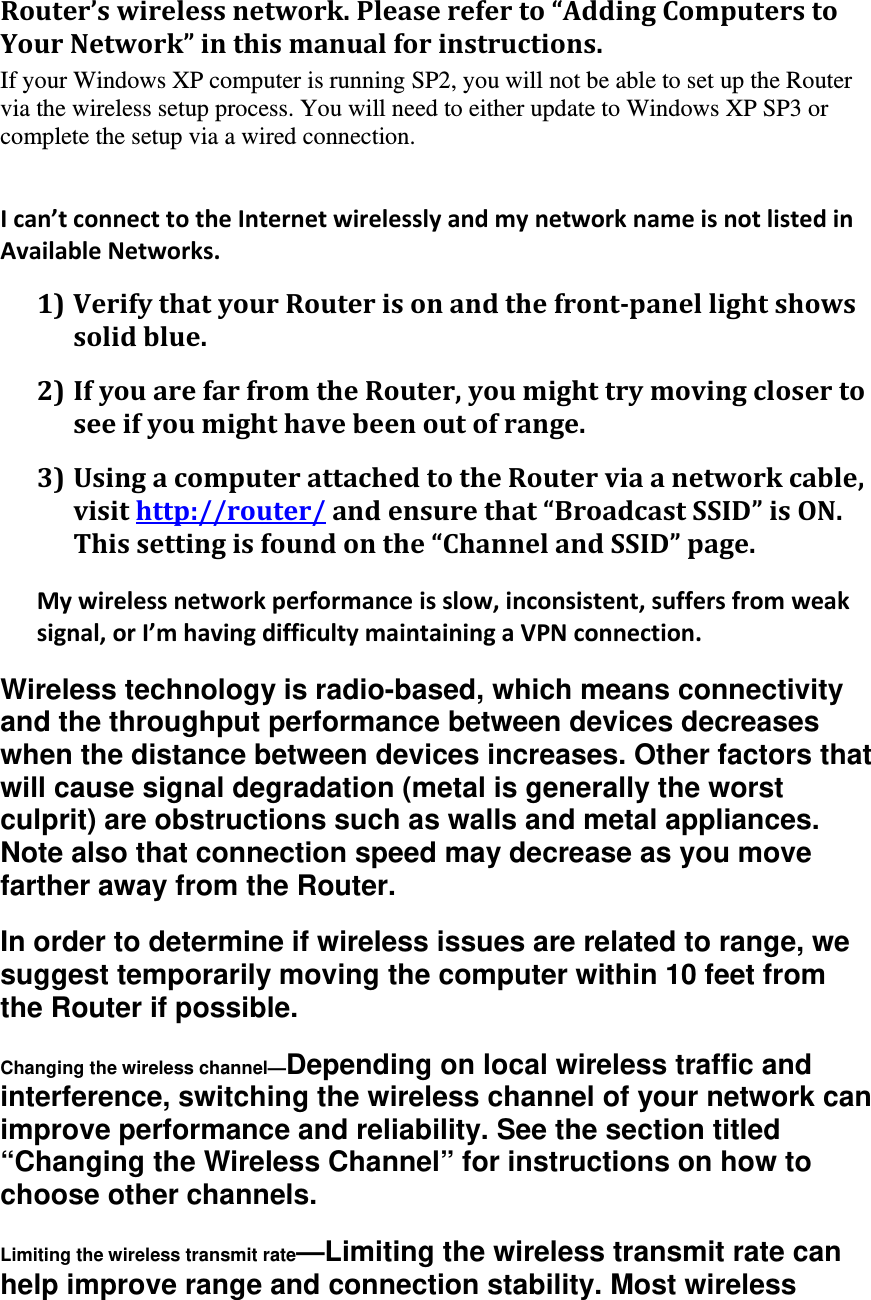 Router’swirelessnetwork.Pleasereferto“AddingComputerstoYourNetwork”inthismanualforinstructions.If your Windows XP computer is running SP2, you will not be able to set up the Router via the wireless setup process. You will need to either update to Windows XP SP3 or complete the setup via a wired connection.    Ican’tconnecttotheInternetwirelesslyandmynetworknameisnotlistedinAvailableNetworks.1) VerifythatyourRouterisonandthefront‐panellightshowssolidblue.2) IfyouarefarfromtheRouter,youmighttrymovingclosertoseeifyoumighthavebeenoutofrange.3) UsingacomputerattachedtotheRouterviaanetworkcable,visithttp://router/andensurethat“BroadcastSSID”isON.Thissettingisfoundonthe“ChannelandSSID”page.Mywirelessnetworkperformanceisslow,inconsistent,suffersfromweaksignal,orI’mhavingdifficultymaintainingaVPNconnection.Wireless technology is radio-based, which means connectivity and the throughput performance between devices decreases when the distance between devices increases. Other factors that will cause signal degradation (metal is generally the worst culprit) are obstructions such as walls and metal appliances. Note also that connection speed may decrease as you move farther away from the Router. In order to determine if wireless issues are related to range, we suggest temporarily moving the computer within 10 feet from the Router if possible. Changing the wireless channel—Depending on local wireless traffic and interference, switching the wireless channel of your network can improve performance and reliability. See the section titled “Changing the Wireless Channel” for instructions on how to choose other channels. Limiting the wireless transmit rate—Limiting the wireless transmit rate can help improve range and connection stability. Most wireless 