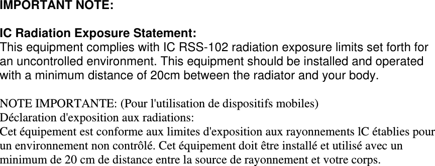 IMPORTANT NOTE:  IC Radiation Exposure Statement: This equipment complies with IC RSS-102 radiation exposure limits set forth for an uncontrolled environment. This equipment should be installed and operated with a minimum distance of 20cm between the radiator and your body.  NOTE IMPORTANTE: (Pour l&apos;utilisation de dispositifs mobiles) Déclaration d&apos;exposition aux radiations: Cet équipement est conforme aux limites d&apos;exposition aux rayonnements lC établies pour un environnement non contrôlé. Cet équipement doit être installé et utilisé avec un minimum de 20 cm de distance entre la source de rayonnement et votre corps.             