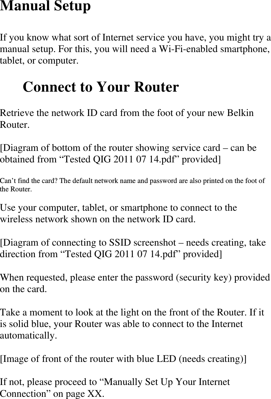 Manual Setup  If you know what sort of Internet service you have, you might try a manual setup. For this, you will need a Wi-Fi-enabled smartphone, tablet, or computer.  Connect to Your Router  Retrieve the network ID card from the foot of your new Belkin Router.  [Diagram of bottom of the router showing service card – can be obtained from “Tested QIG 2011 07 14.pdf” provided]  Can’t find the card? The default network name and password are also printed on the foot of the Router.  Use your computer, tablet, or smartphone to connect to the wireless network shown on the network ID card.  [Diagram of connecting to SSID screenshot – needs creating, take direction from “Tested QIG 2011 07 14.pdf” provided]  When requested, please enter the password (security key) provided on the card.  Take a moment to look at the light on the front of the Router. If it is solid blue, your Router was able to connect to the Internet automatically.  [Image of front of the router with blue LED (needs creating)]  If not, please proceed to “Manually Set Up Your Internet Connection” on page XX. 