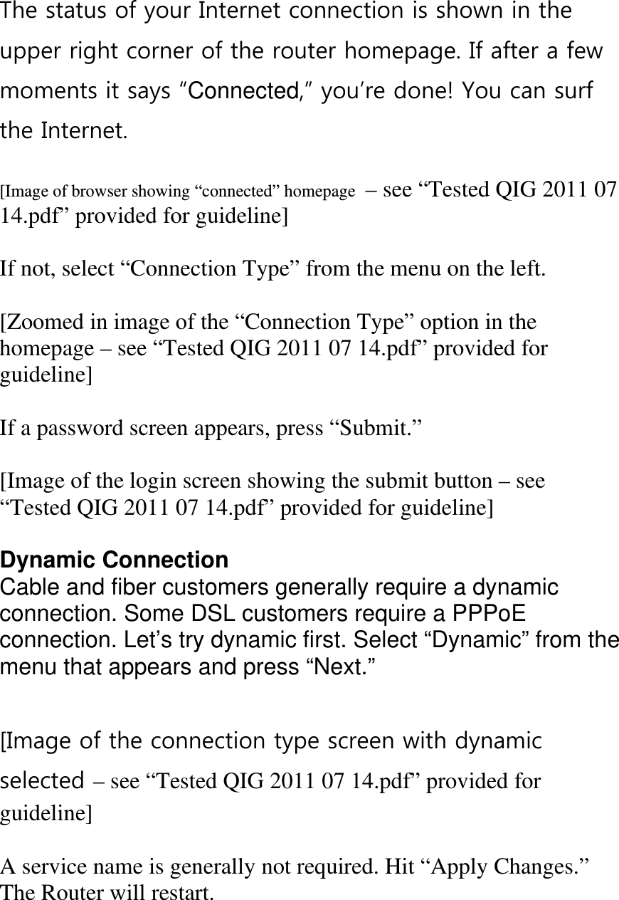 The status of your Internet connection is shown in the upper right corner of the router homepage. If after a few moments it says “Connected,” you’re done! You can surf the Internet.  [Image of browser showing “connected” homepage  – see “Tested QIG 2011 07 14.pdf” provided for guideline]  If not, select “Connection Type” from the menu on the left.  [Zoomed in image of the “Connection Type” option in the homepage – see “Tested QIG 2011 07 14.pdf” provided for guideline]  If a password screen appears, press “Submit.”  [Image of the login screen showing the submit button – see “Tested QIG 2011 07 14.pdf” provided for guideline]  Dynamic Connection Cable and fiber customers generally require a dynamic connection. Some DSL customers require a PPPoE  connection. Let’s try dynamic first. Select “Dynamic” from the menu that appears and press “Next.”  [Image of the connection type screen with dynamic selected – see “Tested QIG 2011 07 14.pdf” provided for guideline]  A service name is generally not required. Hit “Apply Changes.” The Router will restart. 