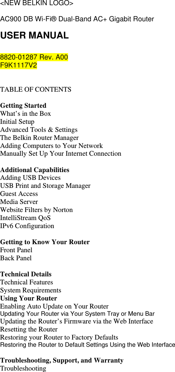 &lt;NEW BELKIN LOGO&gt;  AC900 DB Wi-Fi® Dual-Band AC+ Gigabit Router USER MANUAL  8820-01287 Rev. A00 F9K1117V2   TABLE OF CONTENTS  Getting Started What’s in the Box Initial Setup Advanced Tools &amp; Settings The Belkin Router Manager Adding Computers to Your Network Manually Set Up Your Internet Connection  Additional Capabilities Adding USB Devices USB Print and Storage Manager Guest Access Media Server  Website Filters by Norton IntelliStream QoS IPv6 Configuration  Getting to Know Your Router Front Panel Back Panel  Technical Details Technical Features System Requirements Using Your Router Enabling Auto Update on Your Router Updating Your Router via Your System Tray or Menu Bar Updating the Router’s Firmware via the Web Interface Resetting the Router Restoring your Router to Factory Defaults Restoring the Router to Default Settings Using the Web Interface  Troubleshooting, Support, and Warranty Troubleshooting 