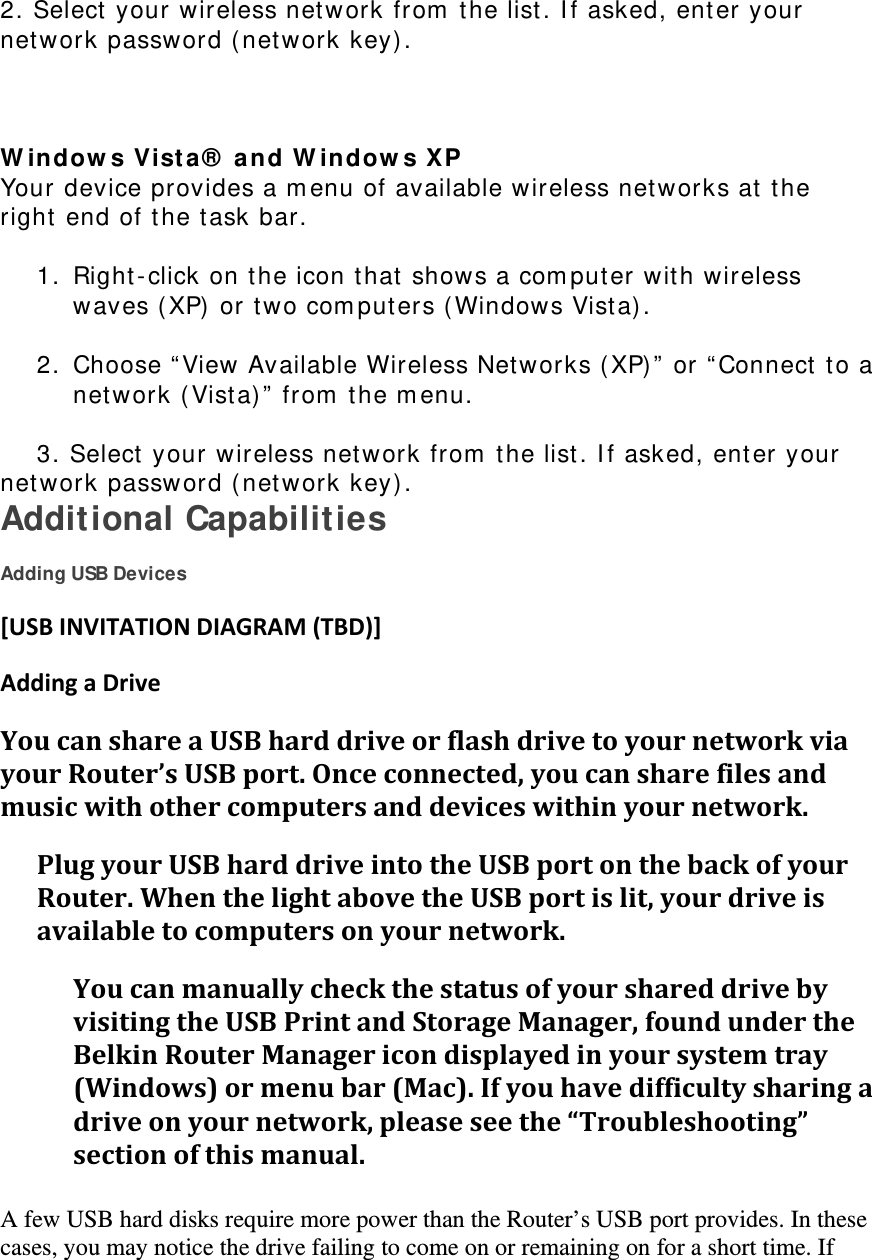 2. Select your wireless network from  the list. I f asked, enter your net work password ( net w ork key).    W indow s Vist a ®  a nd W indow s XP  Your device provides a m enu of available wireless networks at  t he right end of t he task bar.   1. Right- click on the icon t hat  shows a com puter wit h wireless waves (XP)  or two com put ers ( Windows Vist a) .   2. Choose “ View Available Wireless Networks ( XP) ”  or “ Connect  t o a net work ( Vista) ”  from  t he m enu.   3. Select your wireless net work from  t he list . I f asked, enter your             net work password ( net work key) . Additional Capabilities  Adding USB Devices [USBINVITATIONDIAGRAM(TBD)]AddingaDriveYoucanshareaUSBharddriveorflashdrivetoyournetworkviayourRouter’sUSBport.Onceconnected,youcansharefilesandmusicwithothercomputersanddeviceswithinyournetwork.PlugyourUSBharddriveintotheUSBportonthebackofyourRouter.WhenthelightabovetheUSBportislit,yourdriveisavailabletocomputersonyournetwork.YoucanmanuallycheckthestatusofyourshareddrivebyvisitingtheUSBPrintandStorageManager,foundundertheBelkinRouterManagericondisplayedinyoursystemtray(Windows)ormenubar(Mac).Ifyouhavedifficultysharingadriveonyournetwork,pleaseseethe“Troubleshooting”sectionofthismanual. A few USB hard disks require more power than the Router’s USB port provides. In these cases, you may notice the drive failing to come on or remaining on for a short time. If 