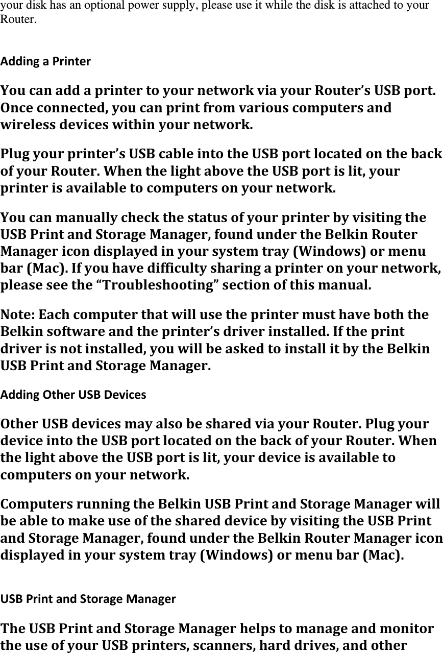 your disk has an optional power supply, please use it while the disk is attached to your Router.  AddingaPrinterYoucanaddaprintertoyournetworkviayourRouter’sUSBport.Onceconnected,youcanprintfromvariouscomputersandwirelessdeviceswithinyournetwork.Plugyourprinter’sUSBcableintotheUSBportlocatedonthebackofyourRouter.WhenthelightabovetheUSBportislit,yourprinterisavailabletocomputersonyournetwork.YoucanmanuallycheckthestatusofyourprinterbyvisitingtheUSBPrintandStorageManager,foundundertheBelkinRouterManagericondisplayedinyoursystemtray(Windows)ormenubar(Mac).Ifyouhavedifficultysharingaprinteronyournetwork,pleaseseethe“Troubleshooting”sectionofthismanual.Note:EachcomputerthatwillusetheprintermusthaveboththeBelkinsoftwareandtheprinter’sdriverinstalled.Iftheprintdriverisnotinstalled,youwillbeaskedtoinstallitbytheBelkinUSBPrintandStorageManager.AddingOtherUSBDevicesOtherUSBdevicesmayalsobesharedviayourRouter.PlugyourdeviceintotheUSBportlocatedonthebackofyourRouter.WhenthelightabovetheUSBportislit,yourdeviceisavailabletocomputersonyournetwork.ComputersrunningtheBelkinUSBPrintandStorageManagerwillbeabletomakeuseoftheshareddevicebyvisitingtheUSBPrintandStorageManager,foundundertheBelkinRouterManagericondisplayedinyoursystemtray(Windows)ormenubar(Mac). USBPrintandStorageManagerTheUSBPrintandStorageManagerhelpstomanageandmonitortheuseofyourUSBprinters,scanners,harddrives,andother