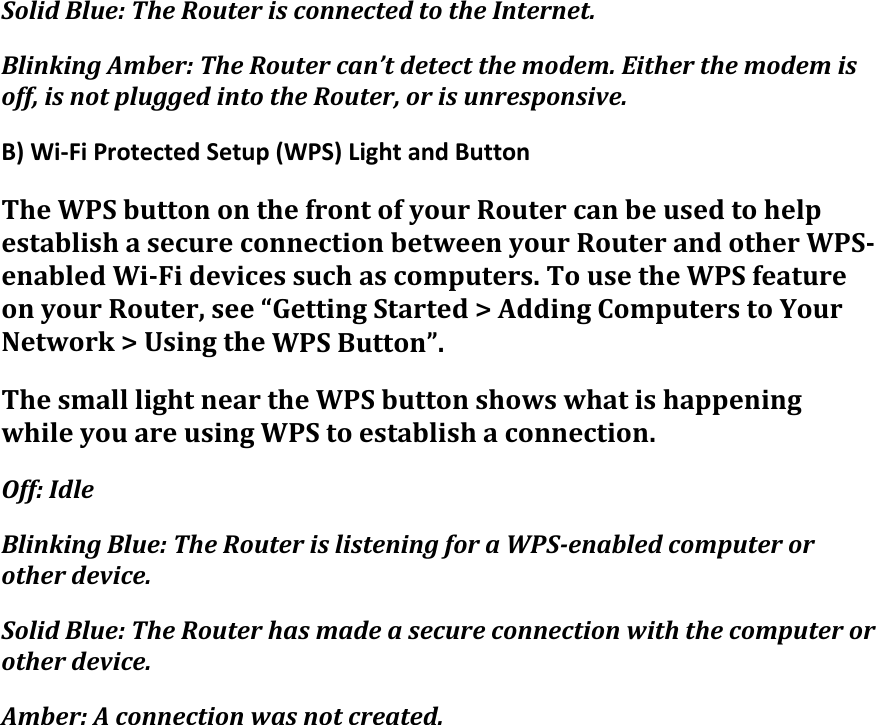 SolidBlue:TheRouterisconnectedtotheInternet.BlinkingAmber:TheRoutercan’tdetectthemodem.Eitherthemodemisoff,isnotpluggedintotheRouter,orisunresponsive.B)Wi‐FiProtectedSetup(WPS)LightandButtonTheWPSbuttononthefrontofyourRoutercanbeusedtohelpestablishasecureconnectionbetweenyourRouterandotherWPS‐enabledWi‐Fidevicessuchascomputers.TousetheWPSfeatureonyourRouter,see“GettingStarted&gt;AddingComputerstoYourNetwork&gt;UsingtheWPSButton”.ThesmalllightneartheWPSbuttonshowswhatishappeningwhileyouareusingWPStoestablishaconnection.Off:IdleBlinkingBlue:TheRouterislisteningforaWPS‐enabledcomputerorotherdevice.SolidBlue:TheRouterhasmadeasecureconnectionwiththecomputerorotherdevice.Amber:Aconnectionwasnotcreated.